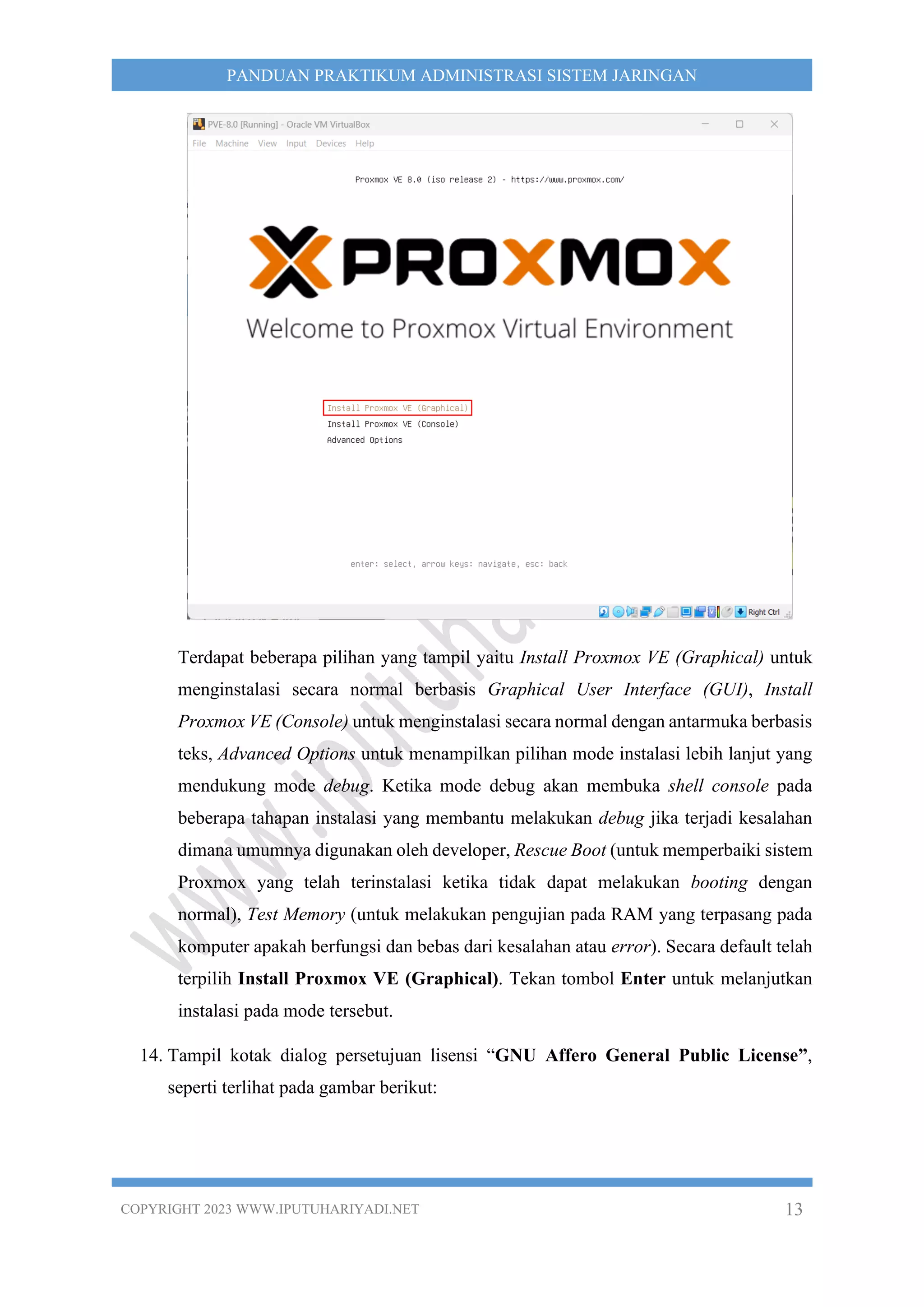 COPYRIGHT 2023 WWW.IPUTUHARIYADI.NET 13
PANDUAN PRAKTIKUM ADMINISTRASI SISTEM JARINGAN
Terdapat beberapa pilihan yang tampil yaitu Install Proxmox VE (Graphical) untuk
menginstalasi secara normal berbasis Graphical User Interface (GUI), Install
Proxmox VE (Console) untuk menginstalasi secara normal dengan antarmuka berbasis
teks, Advanced Options untuk menampilkan pilihan mode instalasi lebih lanjut yang
mendukung mode debug. Ketika mode debug akan membuka shell console pada
beberapa tahapan instalasi yang membantu melakukan debug jika terjadi kesalahan
dimana umumnya digunakan oleh developer, Rescue Boot (untuk memperbaiki sistem
Proxmox yang telah terinstalasi ketika tidak dapat melakukan booting dengan
normal), Test Memory (untuk melakukan pengujian pada RAM yang terpasang pada
komputer apakah berfungsi dan bebas dari kesalahan atau error). Secara default telah
terpilih Install Proxmox VE (Graphical). Tekan tombol Enter untuk melanjutkan
instalasi pada mode tersebut.
14. Tampil kotak dialog persetujuan lisensi “GNU Affero General Public License”,
seperti terlihat pada gambar berikut:
 