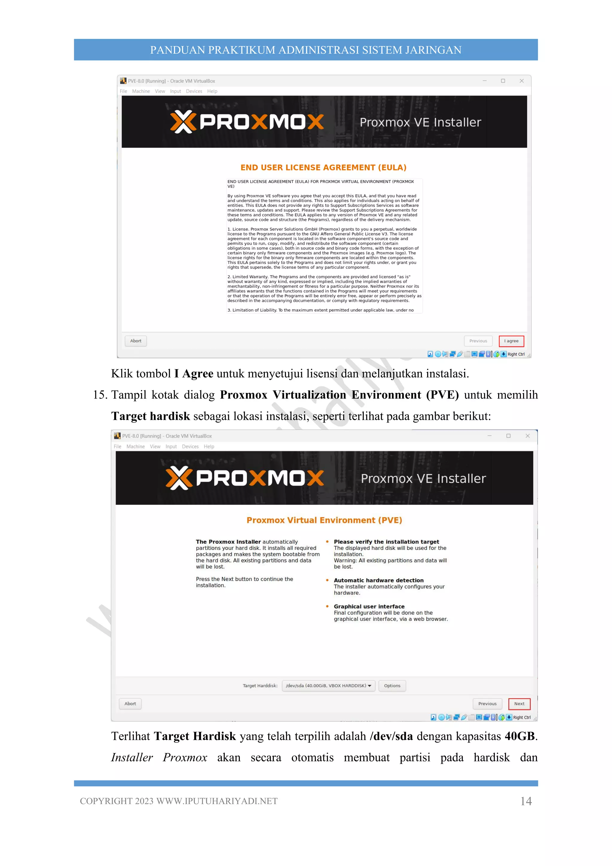 COPYRIGHT 2023 WWW.IPUTUHARIYADI.NET 14
PANDUAN PRAKTIKUM ADMINISTRASI SISTEM JARINGAN
Klik tombol I Agree untuk menyetujui lisensi dan melanjutkan instalasi.
15. Tampil kotak dialog Proxmox Virtualization Environment (PVE) untuk memilih
Target hardisk sebagai lokasi instalasi, seperti terlihat pada gambar berikut:
Terlihat Target Hardisk yang telah terpilih adalah /dev/sda dengan kapasitas 40GB.
Installer Proxmox akan secara otomatis membuat partisi pada hardisk dan
 