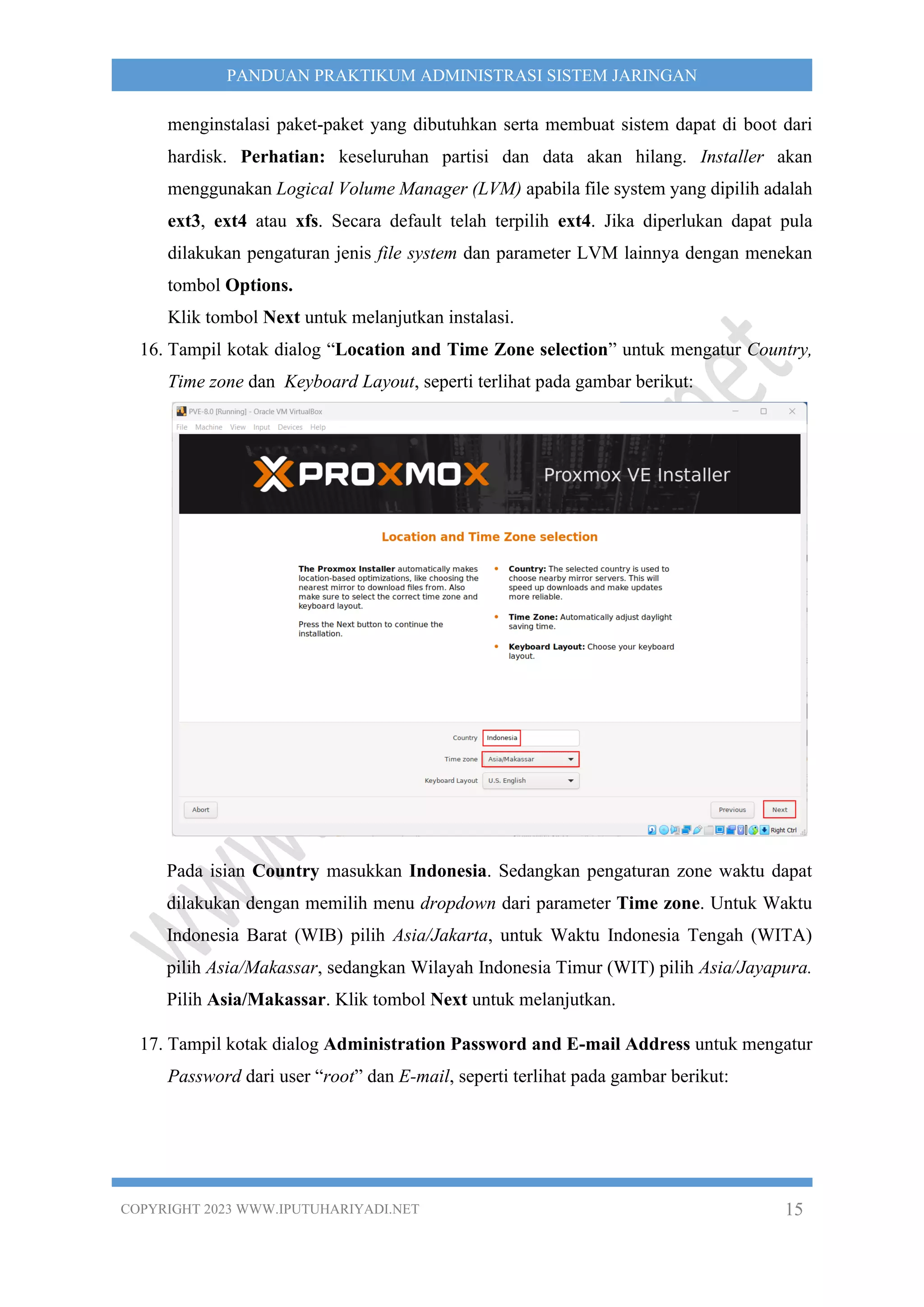 COPYRIGHT 2023 WWW.IPUTUHARIYADI.NET 15
PANDUAN PRAKTIKUM ADMINISTRASI SISTEM JARINGAN
menginstalasi paket-paket yang dibutuhkan serta membuat sistem dapat di boot dari
hardisk. Perhatian: keseluruhan partisi dan data akan hilang. Installer akan
menggunakan Logical Volume Manager (LVM) apabila file system yang dipilih adalah
ext3, ext4 atau xfs. Secara default telah terpilih ext4. Jika diperlukan dapat pula
dilakukan pengaturan jenis file system dan parameter LVM lainnya dengan menekan
tombol Options.
Klik tombol Next untuk melanjutkan instalasi.
16. Tampil kotak dialog “Location and Time Zone selection” untuk mengatur Country,
Time zone dan Keyboard Layout, seperti terlihat pada gambar berikut:
Pada isian Country masukkan Indonesia. Sedangkan pengaturan zone waktu dapat
dilakukan dengan memilih menu dropdown dari parameter Time zone. Untuk Waktu
Indonesia Barat (WIB) pilih Asia/Jakarta, untuk Waktu Indonesia Tengah (WITA)
pilih Asia/Makassar, sedangkan Wilayah Indonesia Timur (WIT) pilih Asia/Jayapura.
Pilih Asia/Makassar. Klik tombol Next untuk melanjutkan.
17. Tampil kotak dialog Administration Password and E-mail Address untuk mengatur
Password dari user “root” dan E-mail, seperti terlihat pada gambar berikut:
 