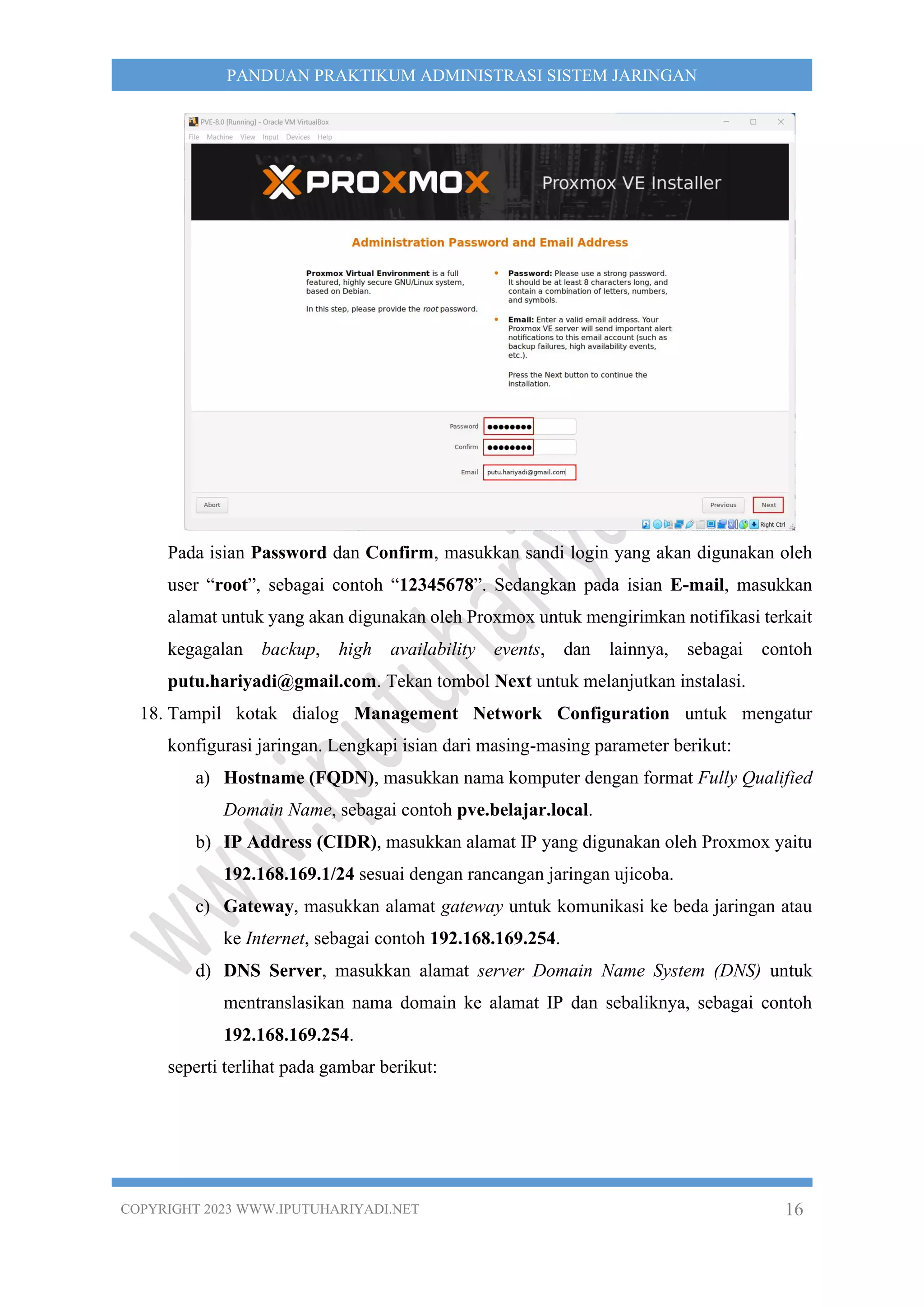 COPYRIGHT 2023 WWW.IPUTUHARIYADI.NET 16
PANDUAN PRAKTIKUM ADMINISTRASI SISTEM JARINGAN
Pada isian Password dan Confirm, masukkan sandi login yang akan digunakan oleh
user “root”, sebagai contoh “12345678”. Sedangkan pada isian E-mail, masukkan
alamat untuk yang akan digunakan oleh Proxmox untuk mengirimkan notifikasi terkait
kegagalan backup, high availability events, dan lainnya, sebagai contoh
putu.hariyadi@gmail.com. Tekan tombol Next untuk melanjutkan instalasi.
18. Tampil kotak dialog Management Network Configuration untuk mengatur
konfigurasi jaringan. Lengkapi isian dari masing-masing parameter berikut:
a) Hostname (FQDN), masukkan nama komputer dengan format Fully Qualified
Domain Name, sebagai contoh pve.belajar.local.
b) IP Address (CIDR), masukkan alamat IP yang digunakan oleh Proxmox yaitu
192.168.169.1/24 sesuai dengan rancangan jaringan ujicoba.
c) Gateway, masukkan alamat gateway untuk komunikasi ke beda jaringan atau
ke Internet, sebagai contoh 192.168.169.254.
d) DNS Server, masukkan alamat server Domain Name System (DNS) untuk
mentranslasikan nama domain ke alamat IP dan sebaliknya, sebagai contoh
192.168.169.254.
seperti terlihat pada gambar berikut:
 