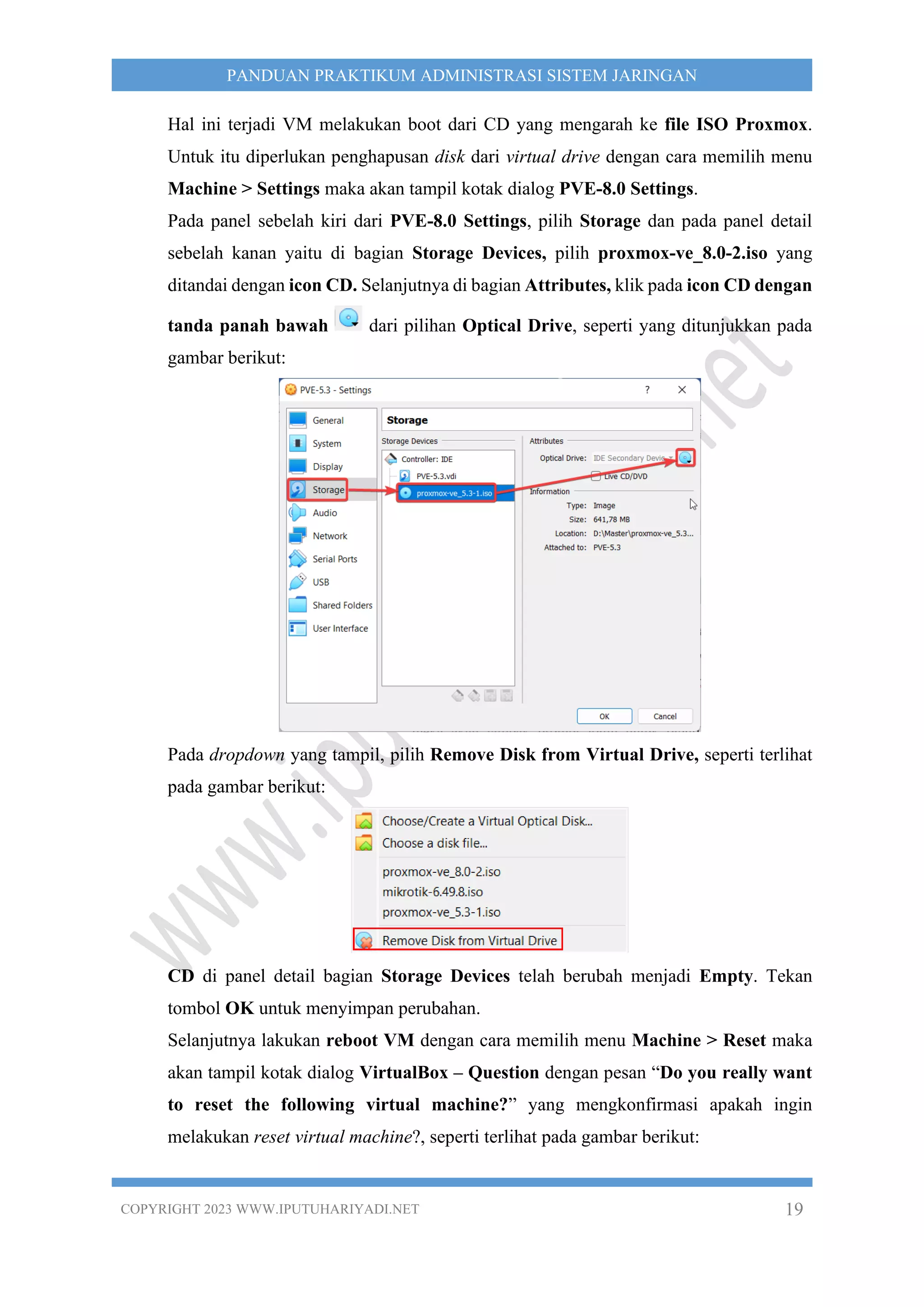 COPYRIGHT 2023 WWW.IPUTUHARIYADI.NET 19
PANDUAN PRAKTIKUM ADMINISTRASI SISTEM JARINGAN
Hal ini terjadi VM melakukan boot dari CD yang mengarah ke file ISO Proxmox.
Untuk itu diperlukan penghapusan disk dari virtual drive dengan cara memilih menu
Machine > Settings maka akan tampil kotak dialog PVE-8.0 Settings.
Pada panel sebelah kiri dari PVE-8.0 Settings, pilih Storage dan pada panel detail
sebelah kanan yaitu di bagian Storage Devices, pilih proxmox-ve_8.0-2.iso yang
ditandai dengan icon CD. Selanjutnya di bagian Attributes, klik pada icon CD dengan
tanda panah bawah dari pilihan Optical Drive, seperti yang ditunjukkan pada
gambar berikut:
Pada dropdown yang tampil, pilih Remove Disk from Virtual Drive, seperti terlihat
pada gambar berikut:
CD di panel detail bagian Storage Devices telah berubah menjadi Empty. Tekan
tombol OK untuk menyimpan perubahan.
Selanjutnya lakukan reboot VM dengan cara memilih menu Machine > Reset maka
akan tampil kotak dialog VirtualBox – Question dengan pesan “Do you really want
to reset the following virtual machine?” yang mengkonfirmasi apakah ingin
melakukan reset virtual machine?, seperti terlihat pada gambar berikut:
 