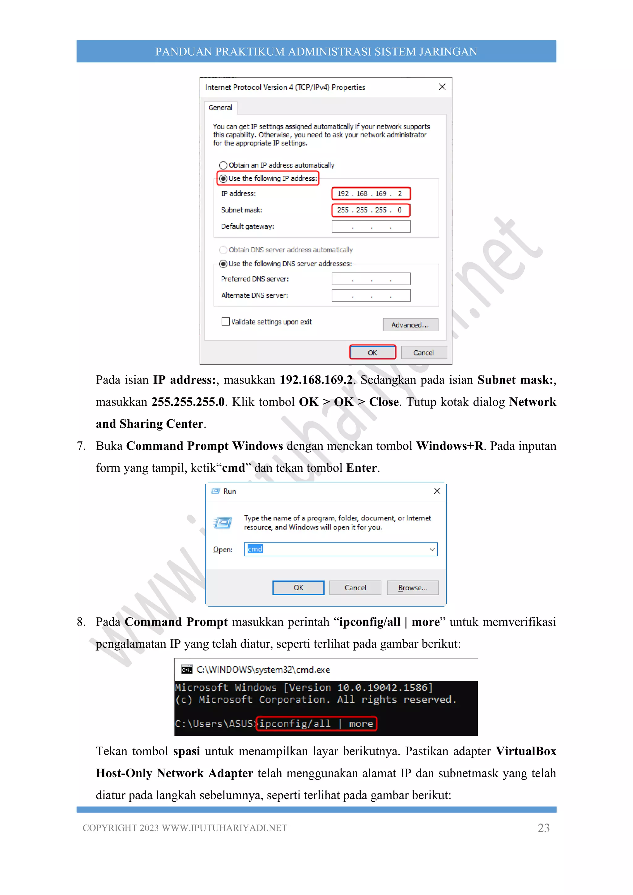 COPYRIGHT 2023 WWW.IPUTUHARIYADI.NET 23
PANDUAN PRAKTIKUM ADMINISTRASI SISTEM JARINGAN
Pada isian IP address:, masukkan 192.168.169.2. Sedangkan pada isian Subnet mask:,
masukkan 255.255.255.0. Klik tombol OK > OK > Close. Tutup kotak dialog Network
and Sharing Center.
7. Buka Command Prompt Windows dengan menekan tombol Windows+R. Pada inputan
form yang tampil, ketik“cmd” dan tekan tombol Enter.
8. Pada Command Prompt masukkan perintah “ipconfig/all | more” untuk memverifikasi
pengalamatan IP yang telah diatur, seperti terlihat pada gambar berikut:
Tekan tombol spasi untuk menampilkan layar berikutnya. Pastikan adapter VirtualBox
Host-Only Network Adapter telah menggunakan alamat IP dan subnetmask yang telah
diatur pada langkah sebelumnya, seperti terlihat pada gambar berikut:
 