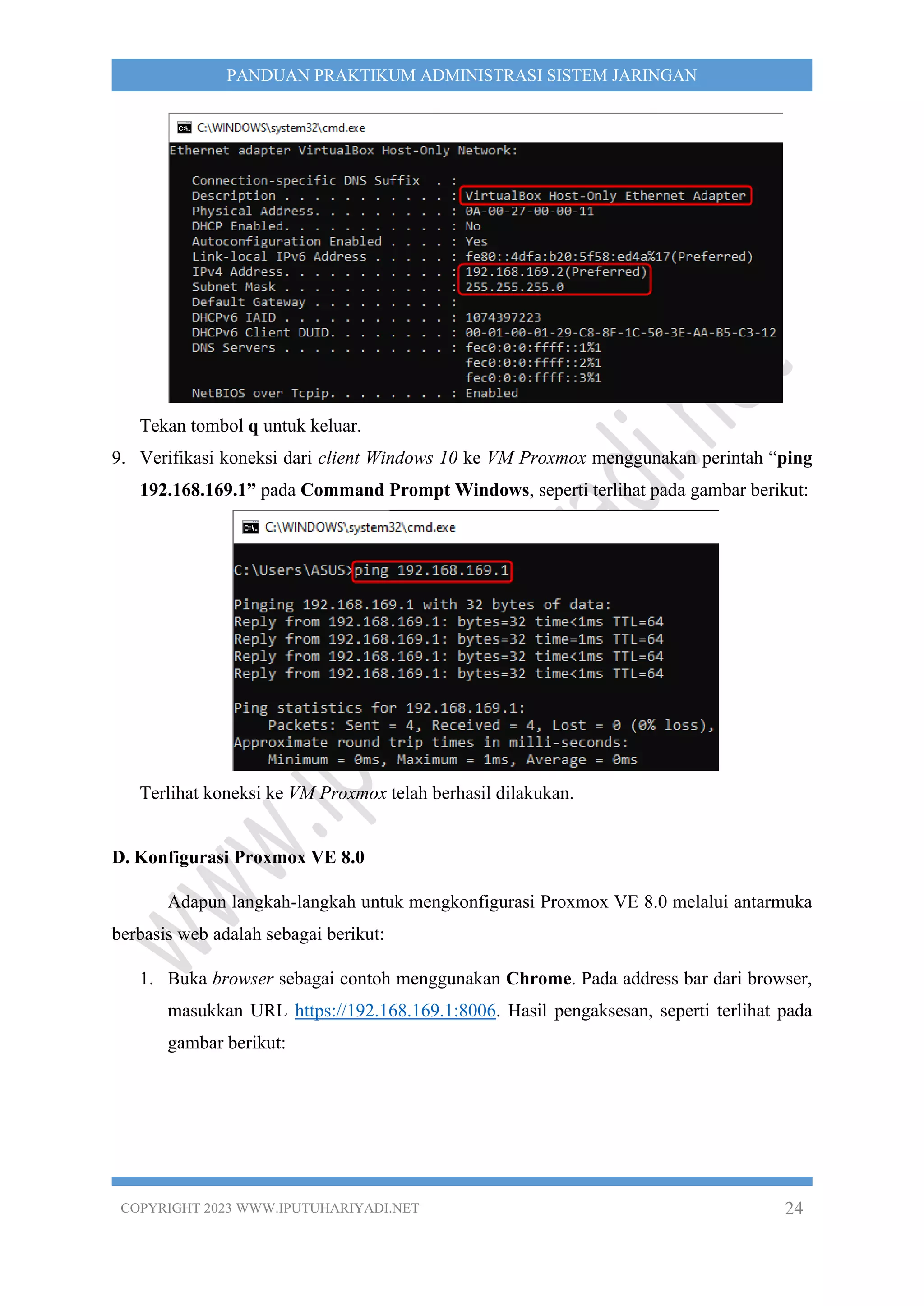 COPYRIGHT 2023 WWW.IPUTUHARIYADI.NET 24
PANDUAN PRAKTIKUM ADMINISTRASI SISTEM JARINGAN
Tekan tombol q untuk keluar.
9. Verifikasi koneksi dari client Windows 10 ke VM Proxmox menggunakan perintah “ping
192.168.169.1” pada Command Prompt Windows, seperti terlihat pada gambar berikut:
Terlihat koneksi ke VM Proxmox telah berhasil dilakukan.
D. Konfigurasi Proxmox VE 8.0
Adapun langkah-langkah untuk mengkonfigurasi Proxmox VE 8.0 melalui antarmuka
berbasis web adalah sebagai berikut:
1. Buka browser sebagai contoh menggunakan Chrome. Pada address bar dari browser,
masukkan URL https://192.168.169.1:8006. Hasil pengaksesan, seperti terlihat pada
gambar berikut:
 