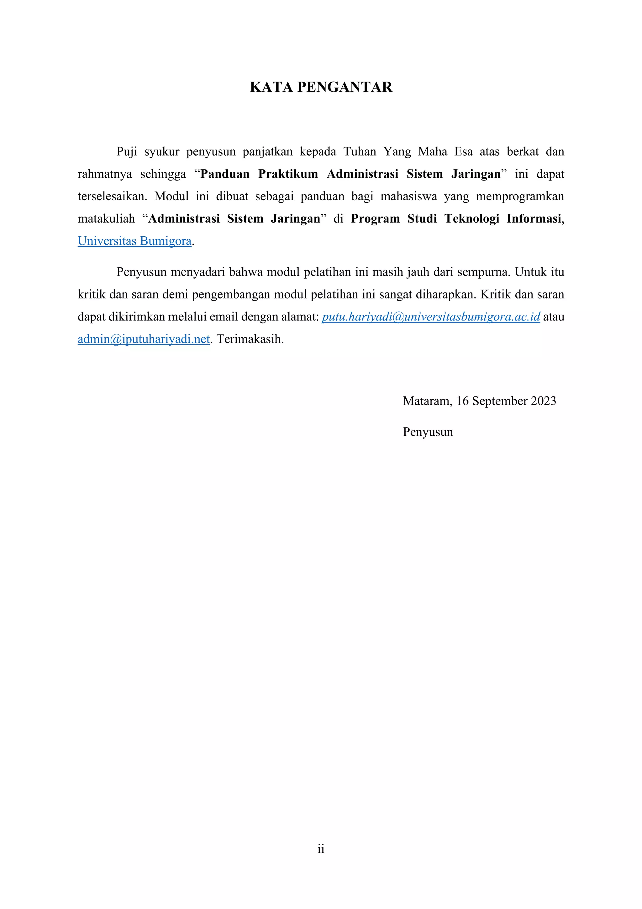 ii
KATA PENGANTAR
Puji syukur penyusun panjatkan kepada Tuhan Yang Maha Esa atas berkat dan
rahmatnya sehingga “Panduan Praktikum Administrasi Sistem Jaringan” ini dapat
terselesaikan. Modul ini dibuat sebagai panduan bagi mahasiswa yang memprogramkan
matakuliah “Administrasi Sistem Jaringan” di Program Studi Teknologi Informasi,
Universitas Bumigora.
Penyusun menyadari bahwa modul pelatihan ini masih jauh dari sempurna. Untuk itu
kritik dan saran demi pengembangan modul pelatihan ini sangat diharapkan. Kritik dan saran
dapat dikirimkan melalui email dengan alamat: putu.hariyadi@universitasbumigora.ac.id atau
admin@iputuhariyadi.net. Terimakasih.
Mataram, 16 September 2023
Penyusun
 