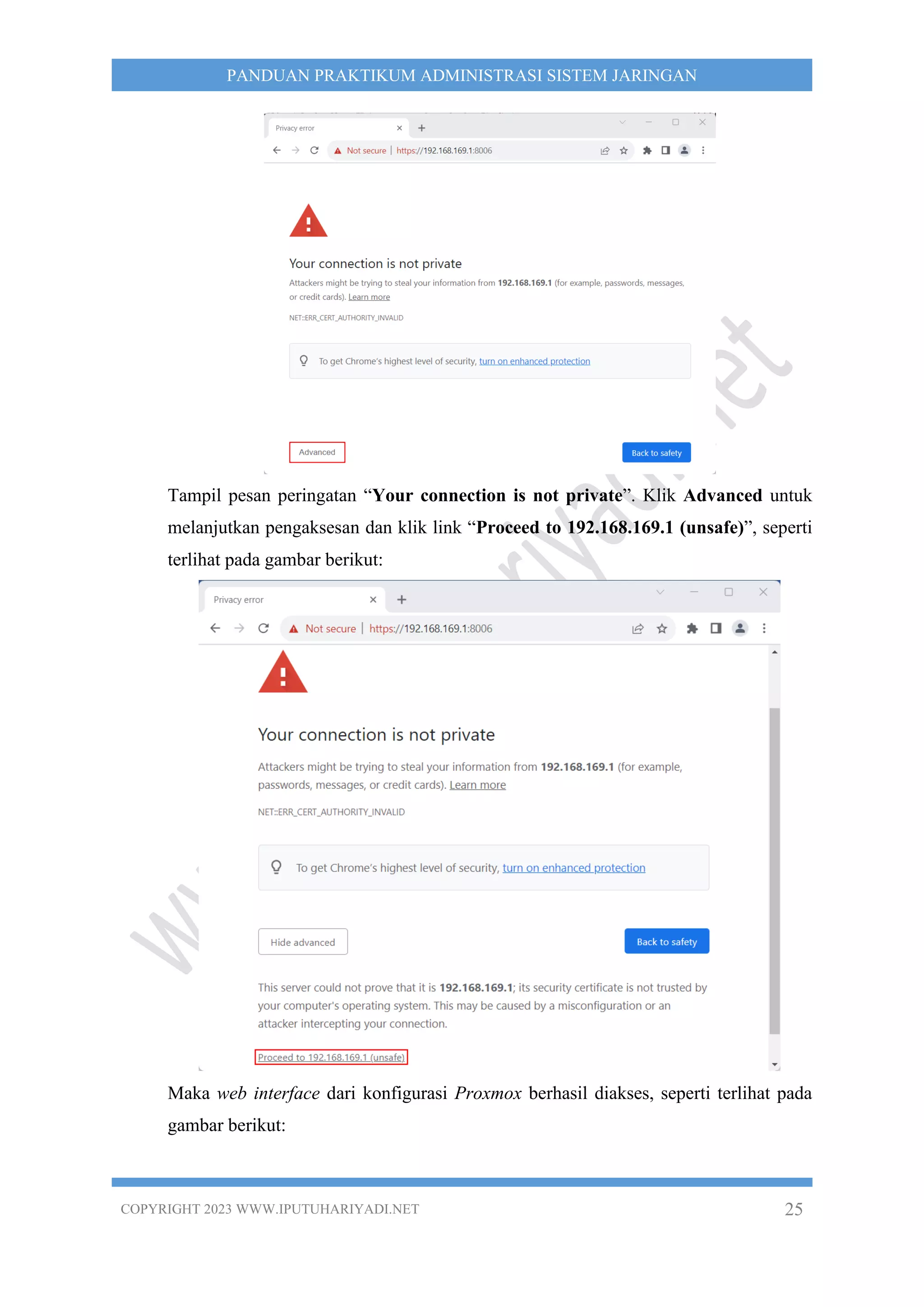 COPYRIGHT 2023 WWW.IPUTUHARIYADI.NET 25
PANDUAN PRAKTIKUM ADMINISTRASI SISTEM JARINGAN
Tampil pesan peringatan “Your connection is not private”. Klik Advanced untuk
melanjutkan pengaksesan dan klik link “Proceed to 192.168.169.1 (unsafe)”, seperti
terlihat pada gambar berikut:
Maka web interface dari konfigurasi Proxmox berhasil diakses, seperti terlihat pada
gambar berikut:
 