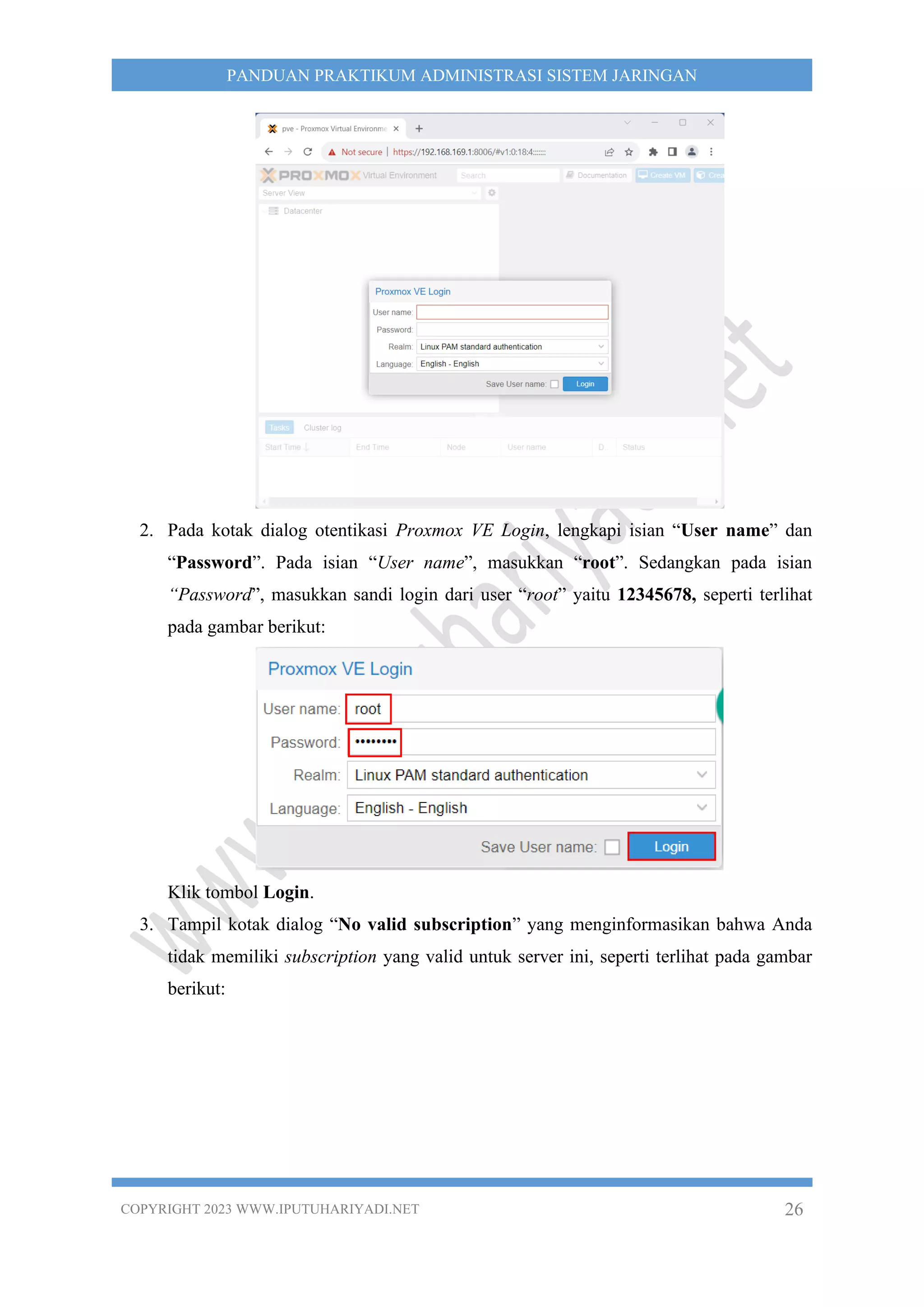 COPYRIGHT 2023 WWW.IPUTUHARIYADI.NET 26
PANDUAN PRAKTIKUM ADMINISTRASI SISTEM JARINGAN
2. Pada kotak dialog otentikasi Proxmox VE Login, lengkapi isian “User name” dan
“Password”. Pada isian “User name”, masukkan “root”. Sedangkan pada isian
“Password”, masukkan sandi login dari user “root” yaitu 12345678, seperti terlihat
pada gambar berikut:
Klik tombol Login.
3. Tampil kotak dialog “No valid subscription” yang menginformasikan bahwa Anda
tidak memiliki subscription yang valid untuk server ini, seperti terlihat pada gambar
berikut:
 