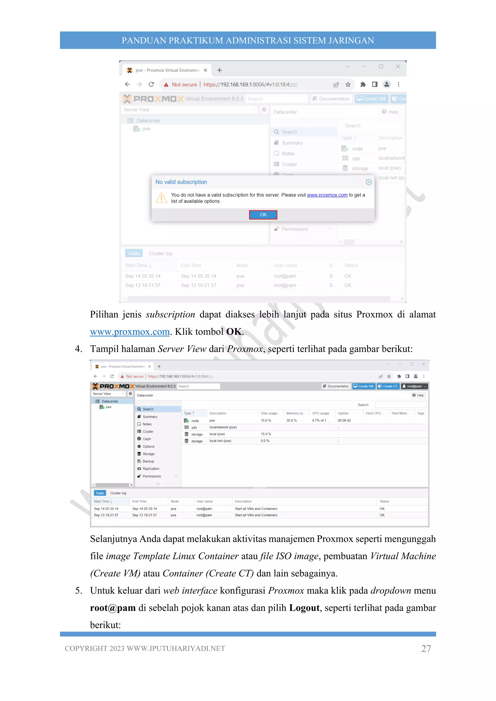 COPYRIGHT 2023 WWW.IPUTUHARIYADI.NET 27
PANDUAN PRAKTIKUM ADMINISTRASI SISTEM JARINGAN
Pilihan jenis subscription dapat diakses lebih lanjut pada situs Proxmox di alamat
www.proxmox.com. Klik tombol OK.
4. Tampil halaman Server View dari Proxmox, seperti terlihat pada gambar berikut:
Selanjutnya Anda dapat melakukan aktivitas manajemen Proxmox seperti mengunggah
file image Template Linux Container atau file ISO image, pembuatan Virtual Machine
(Create VM) atau Container (Create CT) dan lain sebagainya.
5. Untuk keluar dari web interface konfigurasi Proxmox maka klik pada dropdown menu
root@pam di sebelah pojok kanan atas dan pilih Logout, seperti terlihat pada gambar
berikut:
 