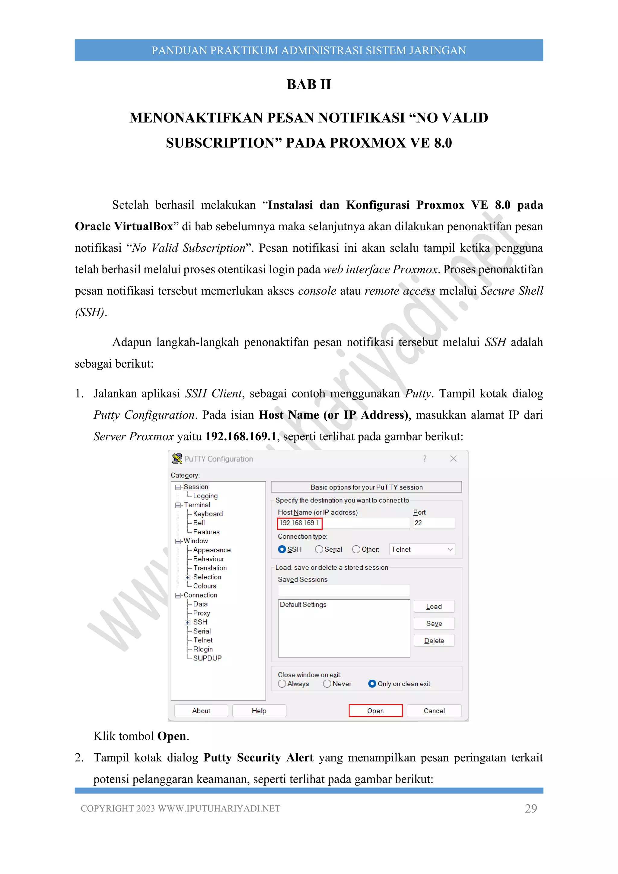 COPYRIGHT 2023 WWW.IPUTUHARIYADI.NET 29
PANDUAN PRAKTIKUM ADMINISTRASI SISTEM JARINGAN
BAB II
MENONAKTIFKAN PESAN NOTIFIKASI “NO VALID
SUBSCRIPTION” PADA PROXMOX VE 8.0
Setelah berhasil melakukan “Instalasi dan Konfigurasi Proxmox VE 8.0 pada
Oracle VirtualBox” di bab sebelumnya maka selanjutnya akan dilakukan penonaktifan pesan
notifikasi “No Valid Subscription”. Pesan notifikasi ini akan selalu tampil ketika pengguna
telah berhasil melalui proses otentikasi login pada web interface Proxmox. Proses penonaktifan
pesan notifikasi tersebut memerlukan akses console atau remote access melalui Secure Shell
(SSH).
Adapun langkah-langkah penonaktifan pesan notifikasi tersebut melalui SSH adalah
sebagai berikut:
1. Jalankan aplikasi SSH Client, sebagai contoh menggunakan Putty. Tampil kotak dialog
Putty Configuration. Pada isian Host Name (or IP Address), masukkan alamat IP dari
Server Proxmox yaitu 192.168.169.1, seperti terlihat pada gambar berikut:
Klik tombol Open.
2. Tampil kotak dialog Putty Security Alert yang menampilkan pesan peringatan terkait
potensi pelanggaran keamanan, seperti terlihat pada gambar berikut:
 