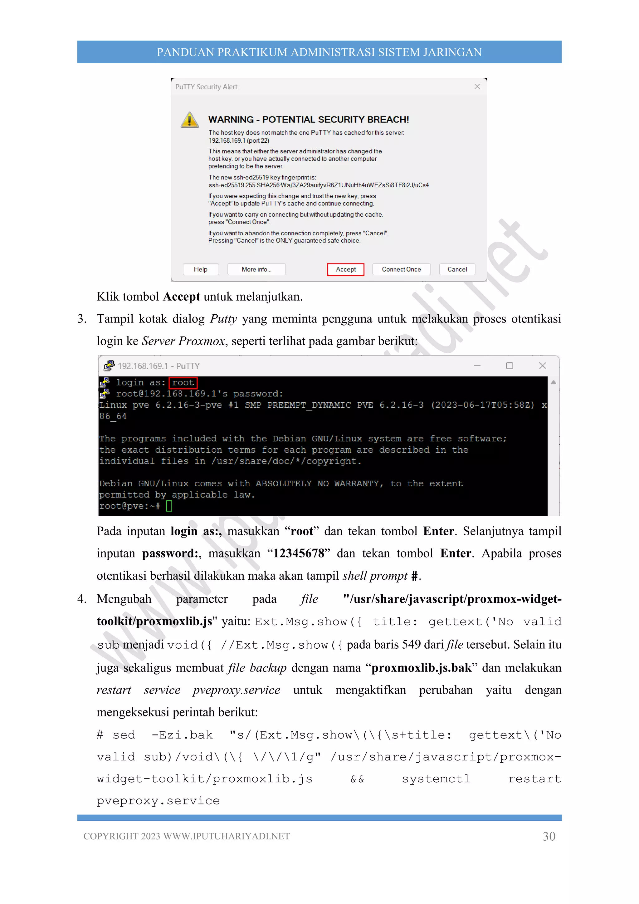 COPYRIGHT 2023 WWW.IPUTUHARIYADI.NET 30
PANDUAN PRAKTIKUM ADMINISTRASI SISTEM JARINGAN
Klik tombol Accept untuk melanjutkan.
3. Tampil kotak dialog Putty yang meminta pengguna untuk melakukan proses otentikasi
login ke Server Proxmox, seperti terlihat pada gambar berikut:
Pada inputan login as:, masukkan “root” dan tekan tombol Enter. Selanjutnya tampil
inputan password:, masukkan “12345678” dan tekan tombol Enter. Apabila proses
otentikasi berhasil dilakukan maka akan tampil shell prompt #.
4. Mengubah parameter pada file "/usr/share/javascript/proxmox-widget-
toolkit/proxmoxlib.js" yaitu: Ext.Msg.show({ title: gettext('No valid
sub menjadi void({ //Ext.Msg.show({ pada baris 549 dari file tersebut. Selain itu
juga sekaligus membuat file backup dengan nama “proxmoxlib.js.bak” dan melakukan
restart service pveproxy.service untuk mengaktifkan perubahan yaitu dengan
mengeksekusi perintah berikut:
# sed -Ezi.bak "s/(Ext.Msg.show({s+title: gettext('No
valid sub)/void({ //1/g" /usr/share/javascript/proxmox-
widget-toolkit/proxmoxlib.js && systemctl restart
pveproxy.service
 