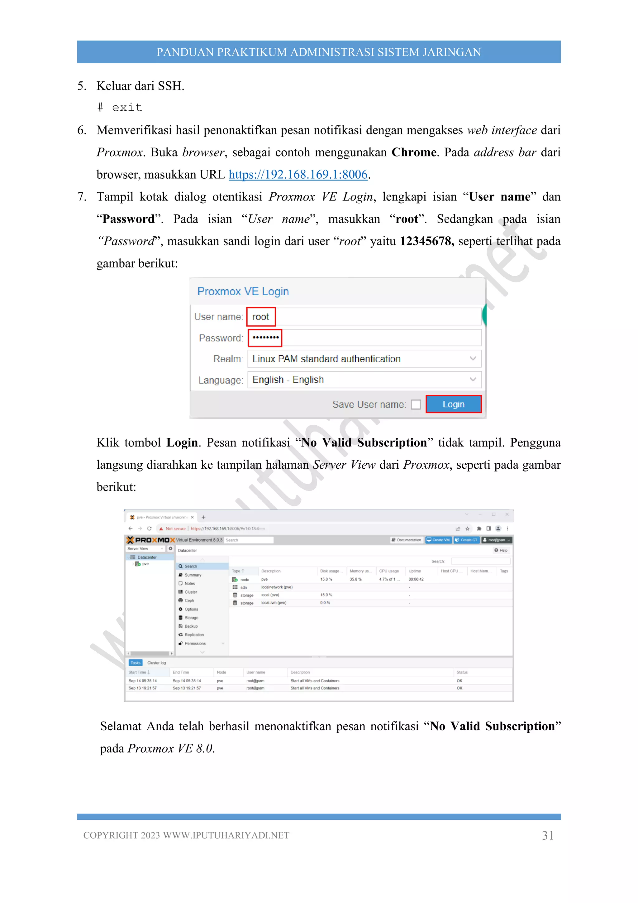 COPYRIGHT 2023 WWW.IPUTUHARIYADI.NET 31
PANDUAN PRAKTIKUM ADMINISTRASI SISTEM JARINGAN
5. Keluar dari SSH.
# exit
6. Memverifikasi hasil penonaktifkan pesan notifikasi dengan mengakses web interface dari
Proxmox. Buka browser, sebagai contoh menggunakan Chrome. Pada address bar dari
browser, masukkan URL https://192.168.169.1:8006.
7. Tampil kotak dialog otentikasi Proxmox VE Login, lengkapi isian “User name” dan
“Password”. Pada isian “User name”, masukkan “root”. Sedangkan pada isian
“Password”, masukkan sandi login dari user “root” yaitu 12345678, seperti terlihat pada
gambar berikut:
Klik tombol Login. Pesan notifikasi “No Valid Subscription” tidak tampil. Pengguna
langsung diarahkan ke tampilan halaman Server View dari Proxmox, seperti pada gambar
berikut:
Selamat Anda telah berhasil menonaktifkan pesan notifikasi “No Valid Subscription”
pada Proxmox VE 8.0.
 