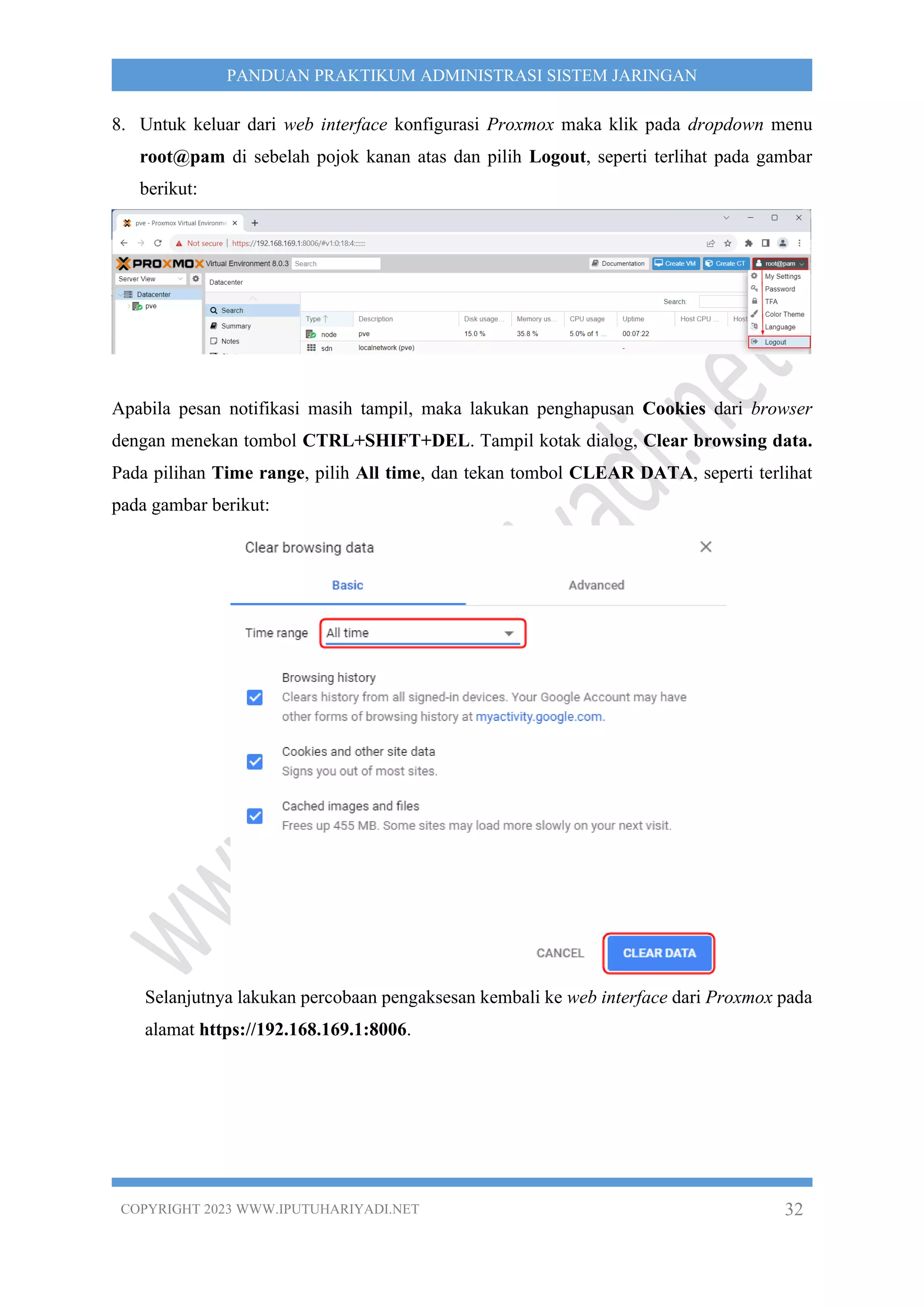 COPYRIGHT 2023 WWW.IPUTUHARIYADI.NET 32
PANDUAN PRAKTIKUM ADMINISTRASI SISTEM JARINGAN
8. Untuk keluar dari web interface konfigurasi Proxmox maka klik pada dropdown menu
root@pam di sebelah pojok kanan atas dan pilih Logout, seperti terlihat pada gambar
berikut:
Apabila pesan notifikasi masih tampil, maka lakukan penghapusan Cookies dari browser
dengan menekan tombol CTRL+SHIFT+DEL. Tampil kotak dialog, Clear browsing data.
Pada pilihan Time range, pilih All time, dan tekan tombol CLEAR DATA, seperti terlihat
pada gambar berikut:
Selanjutnya lakukan percobaan pengaksesan kembali ke web interface dari Proxmox pada
alamat https://192.168.169.1:8006.
 