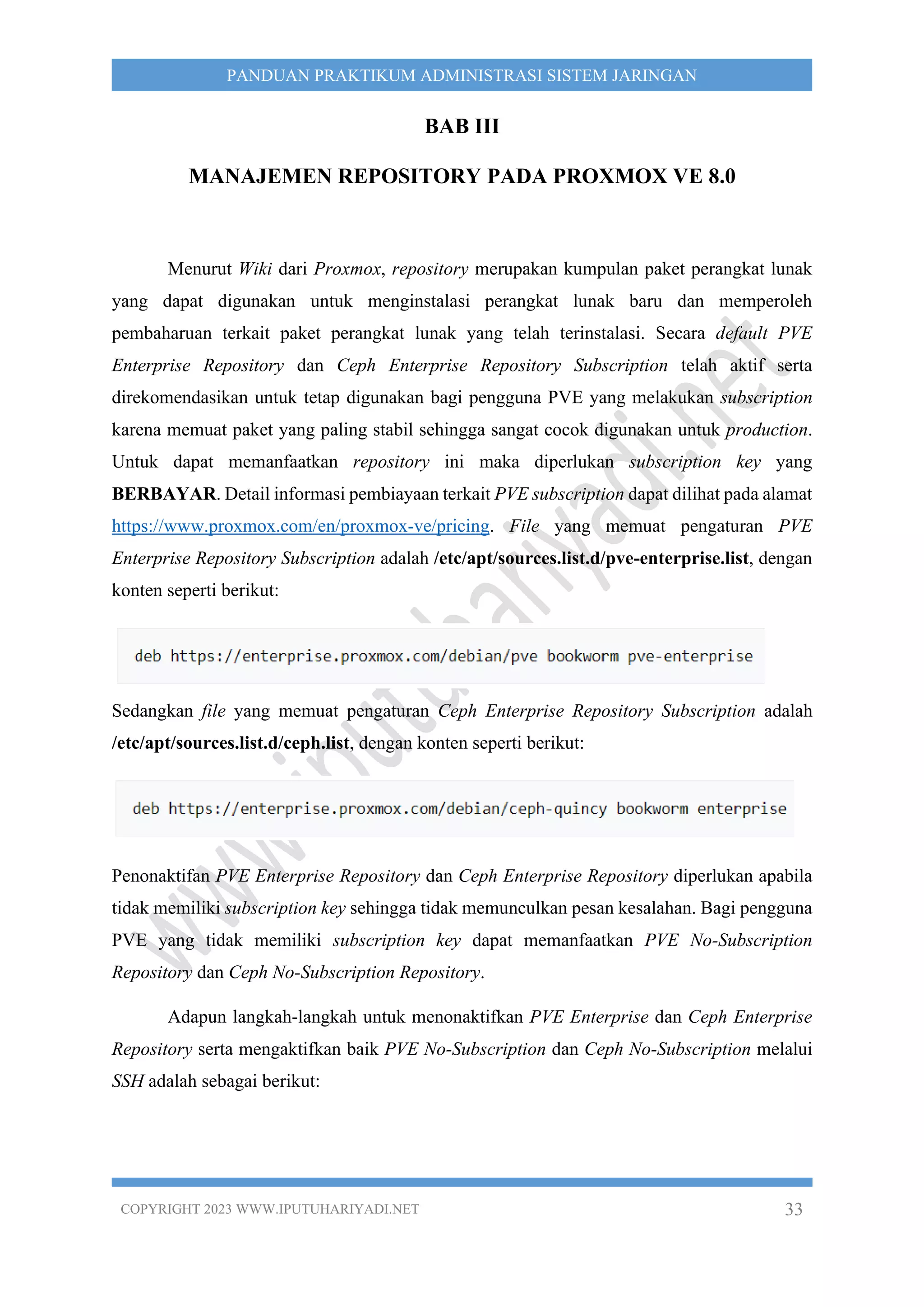 COPYRIGHT 2023 WWW.IPUTUHARIYADI.NET 33
PANDUAN PRAKTIKUM ADMINISTRASI SISTEM JARINGAN
BAB III
MANAJEMEN REPOSITORY PADA PROXMOX VE 8.0
Menurut Wiki dari Proxmox, repository merupakan kumpulan paket perangkat lunak
yang dapat digunakan untuk menginstalasi perangkat lunak baru dan memperoleh
pembaharuan terkait paket perangkat lunak yang telah terinstalasi. Secara default PVE
Enterprise Repository dan Ceph Enterprise Repository Subscription telah aktif serta
direkomendasikan untuk tetap digunakan bagi pengguna PVE yang melakukan subscription
karena memuat paket yang paling stabil sehingga sangat cocok digunakan untuk production.
Untuk dapat memanfaatkan repository ini maka diperlukan subscription key yang
BERBAYAR. Detail informasi pembiayaan terkait PVE subscription dapat dilihat pada alamat
https://www.proxmox.com/en/proxmox-ve/pricing. File yang memuat pengaturan PVE
Enterprise Repository Subscription adalah /etc/apt/sources.list.d/pve-enterprise.list, dengan
konten seperti berikut:
Sedangkan file yang memuat pengaturan Ceph Enterprise Repository Subscription adalah
/etc/apt/sources.list.d/ceph.list, dengan konten seperti berikut:
Penonaktifan PVE Enterprise Repository dan Ceph Enterprise Repository diperlukan apabila
tidak memiliki subscription key sehingga tidak memunculkan pesan kesalahan. Bagi pengguna
PVE yang tidak memiliki subscription key dapat memanfaatkan PVE No-Subscription
Repository dan Ceph No-Subscription Repository.
Adapun langkah-langkah untuk menonaktifkan PVE Enterprise dan Ceph Enterprise
Repository serta mengaktifkan baik PVE No-Subscription dan Ceph No-Subscription melalui
SSH adalah sebagai berikut:
 