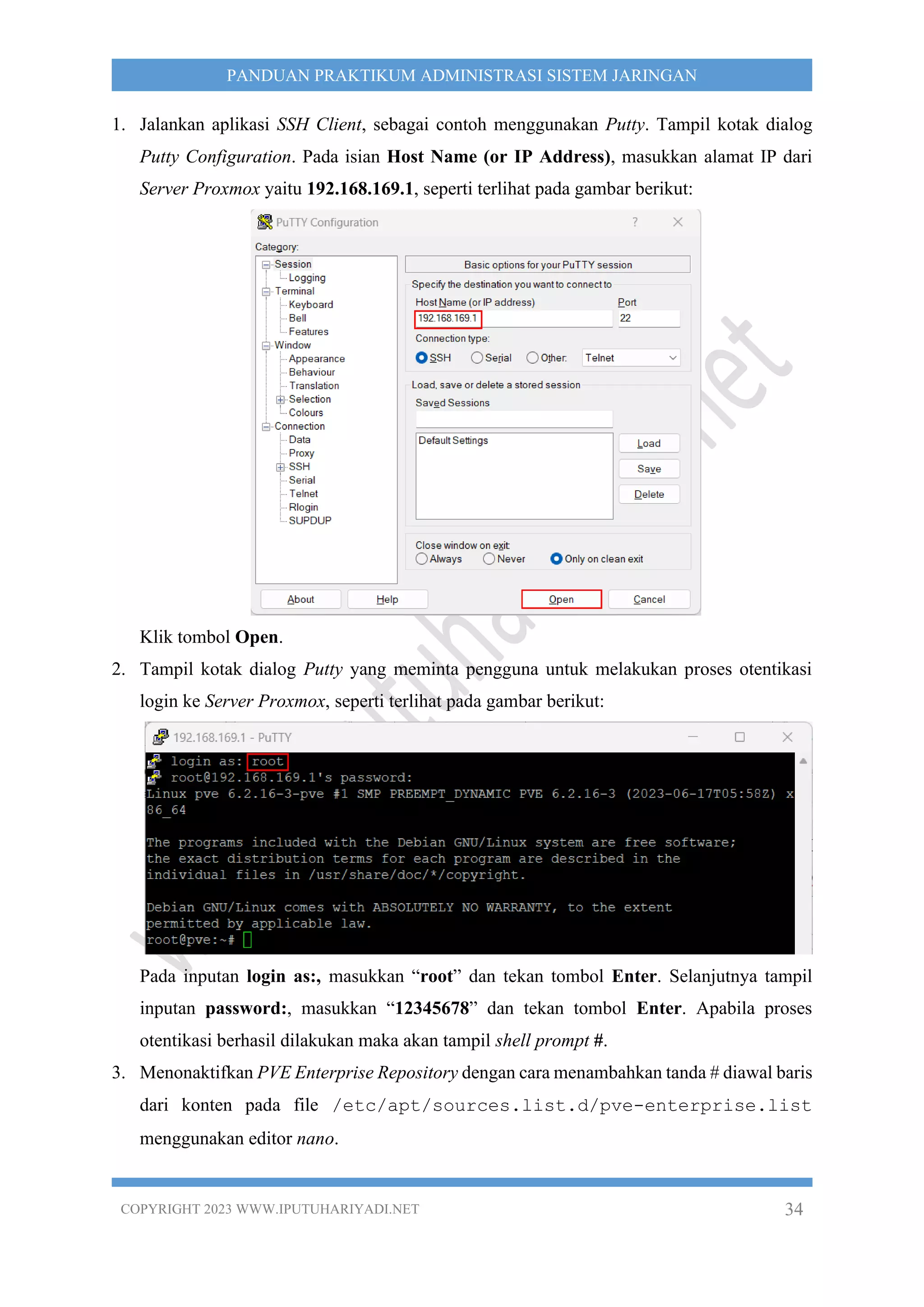 COPYRIGHT 2023 WWW.IPUTUHARIYADI.NET 34
PANDUAN PRAKTIKUM ADMINISTRASI SISTEM JARINGAN
1. Jalankan aplikasi SSH Client, sebagai contoh menggunakan Putty. Tampil kotak dialog
Putty Configuration. Pada isian Host Name (or IP Address), masukkan alamat IP dari
Server Proxmox yaitu 192.168.169.1, seperti terlihat pada gambar berikut:
Klik tombol Open.
2. Tampil kotak dialog Putty yang meminta pengguna untuk melakukan proses otentikasi
login ke Server Proxmox, seperti terlihat pada gambar berikut:
Pada inputan login as:, masukkan “root” dan tekan tombol Enter. Selanjutnya tampil
inputan password:, masukkan “12345678” dan tekan tombol Enter. Apabila proses
otentikasi berhasil dilakukan maka akan tampil shell prompt #.
3. Menonaktifkan PVE Enterprise Repository dengan cara menambahkan tanda # diawal baris
dari konten pada file /etc/apt/sources.list.d/pve-enterprise.list
menggunakan editor nano.
 