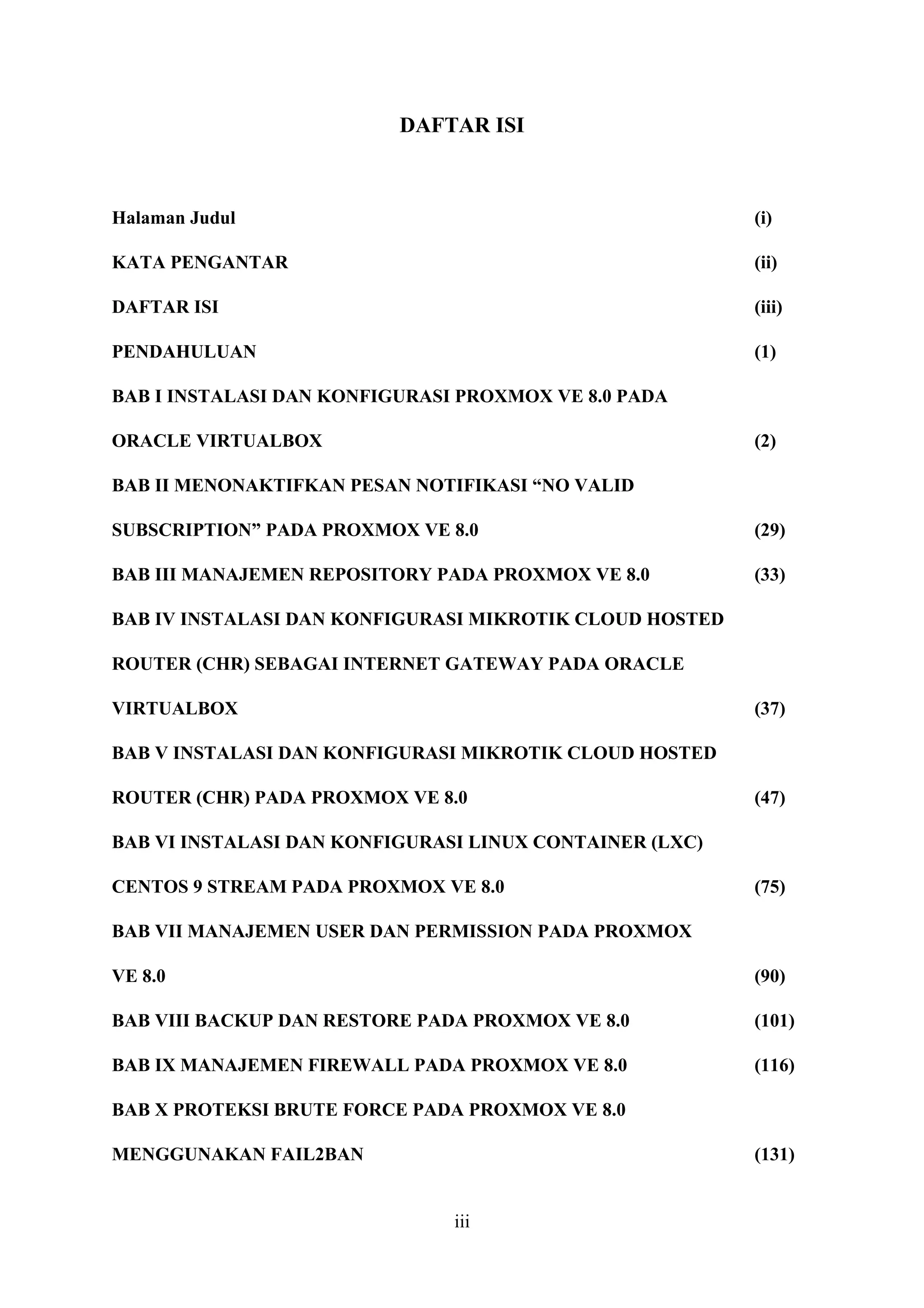 iii
DAFTAR ISI
Halaman Judul (i)
KATA PENGANTAR (ii)
DAFTAR ISI (iii)
PENDAHULUAN (1)
BAB I INSTALASI DAN KONFIGURASI PROXMOX VE 8.0 PADA
ORACLE VIRTUALBOX (2)
BAB II MENONAKTIFKAN PESAN NOTIFIKASI “NO VALID
SUBSCRIPTION” PADA PROXMOX VE 8.0 (29)
BAB III MANAJEMEN REPOSITORY PADA PROXMOX VE 8.0 (33)
BAB IV INSTALASI DAN KONFIGURASI MIKROTIK CLOUD HOSTED
ROUTER (CHR) SEBAGAI INTERNET GATEWAY PADA ORACLE
VIRTUALBOX (37)
BAB V INSTALASI DAN KONFIGURASI MIKROTIK CLOUD HOSTED
ROUTER (CHR) PADA PROXMOX VE 8.0 (47)
BAB VI INSTALASI DAN KONFIGURASI LINUX CONTAINER (LXC)
CENTOS 9 STREAM PADA PROXMOX VE 8.0 (75)
BAB VII MANAJEMEN USER DAN PERMISSION PADA PROXMOX
VE 8.0 (90)
BAB VIII BACKUP DAN RESTORE PADA PROXMOX VE 8.0 (101)
BAB IX MANAJEMEN FIREWALL PADA PROXMOX VE 8.0 (116)
BAB X PROTEKSI BRUTE FORCE PADA PROXMOX VE 8.0
MENGGUNAKAN FAIL2BAN (131)
 
