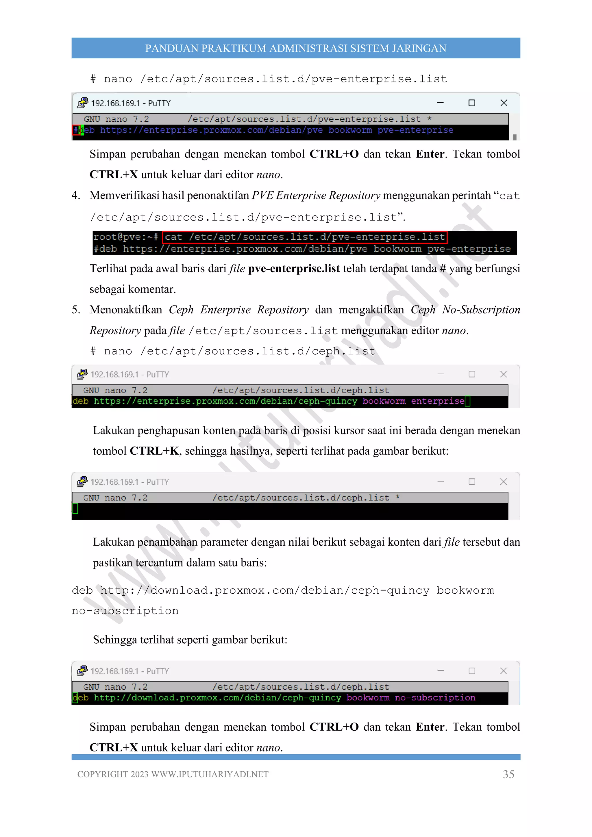 COPYRIGHT 2023 WWW.IPUTUHARIYADI.NET 35
PANDUAN PRAKTIKUM ADMINISTRASI SISTEM JARINGAN
# nano /etc/apt/sources.list.d/pve-enterprise.list
Simpan perubahan dengan menekan tombol CTRL+O dan tekan Enter. Tekan tombol
CTRL+X untuk keluar dari editor nano.
4. Memverifikasi hasil penonaktifan PVE Enterprise Repository menggunakan perintah “cat
/etc/apt/sources.list.d/pve-enterprise.list”.
Terlihat pada awal baris dari file pve-enterprise.list telah terdapat tanda # yang berfungsi
sebagai komentar.
5. Menonaktifkan Ceph Enterprise Repository dan mengaktifkan Ceph No-Subscription
Repository pada file /etc/apt/sources.list menggunakan editor nano.
# nano /etc/apt/sources.list.d/ceph.list
Lakukan penghapusan konten pada baris di posisi kursor saat ini berada dengan menekan
tombol CTRL+K, sehingga hasilnya, seperti terlihat pada gambar berikut:
Lakukan penambahan parameter dengan nilai berikut sebagai konten dari file tersebut dan
pastikan tercantum dalam satu baris:
deb http://download.proxmox.com/debian/ceph-quincy bookworm
no-subscription
Sehingga terlihat seperti gambar berikut:
Simpan perubahan dengan menekan tombol CTRL+O dan tekan Enter. Tekan tombol
CTRL+X untuk keluar dari editor nano.
 