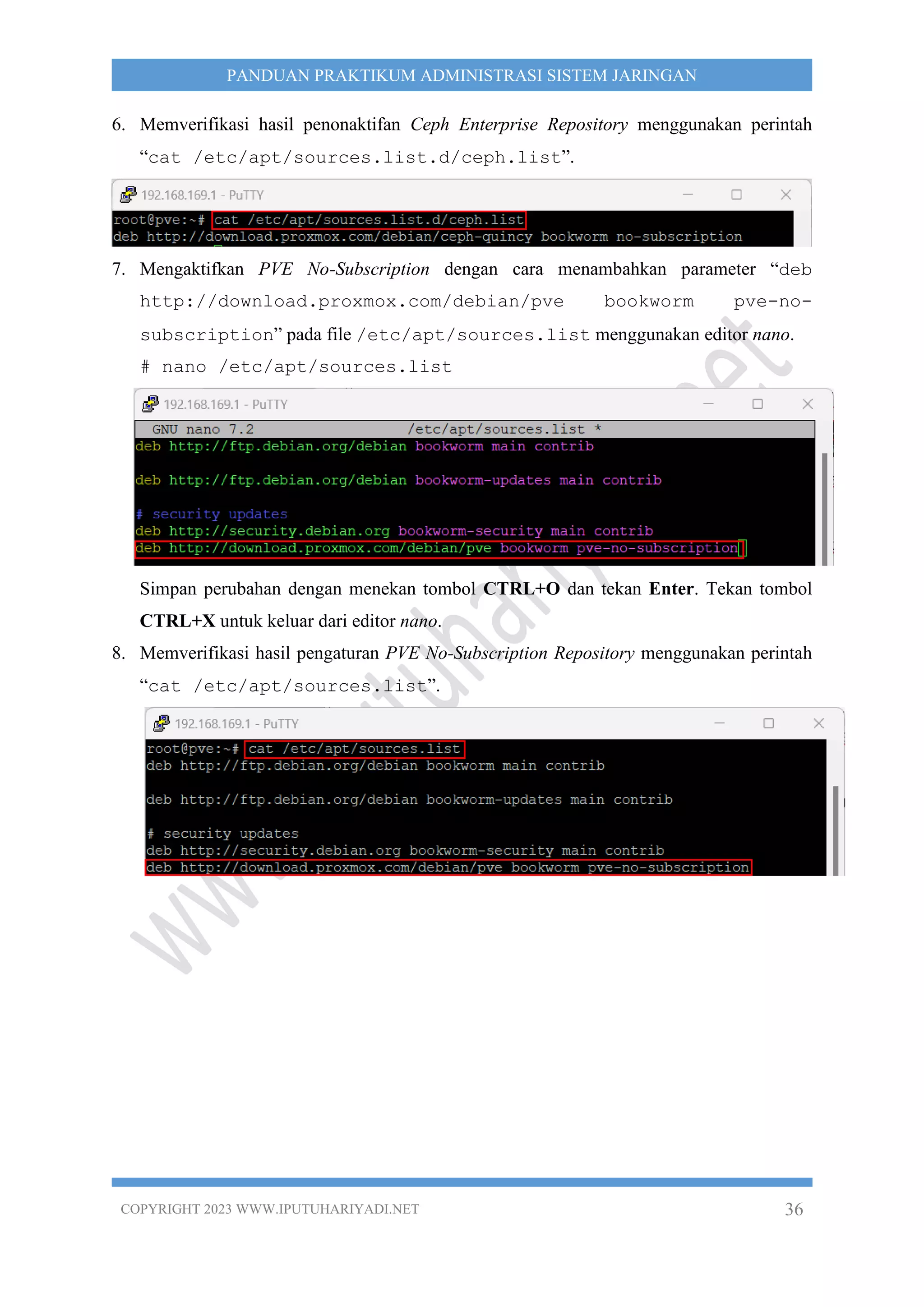 COPYRIGHT 2023 WWW.IPUTUHARIYADI.NET 36
PANDUAN PRAKTIKUM ADMINISTRASI SISTEM JARINGAN
6. Memverifikasi hasil penonaktifan Ceph Enterprise Repository menggunakan perintah
“cat /etc/apt/sources.list.d/ceph.list”.
7. Mengaktifkan PVE No-Subscription dengan cara menambahkan parameter “deb
http://download.proxmox.com/debian/pve bookworm pve-no-
subscription” pada file /etc/apt/sources.list menggunakan editor nano.
# nano /etc/apt/sources.list
Simpan perubahan dengan menekan tombol CTRL+O dan tekan Enter. Tekan tombol
CTRL+X untuk keluar dari editor nano.
8. Memverifikasi hasil pengaturan PVE No-Subscription Repository menggunakan perintah
“cat /etc/apt/sources.list”.
 