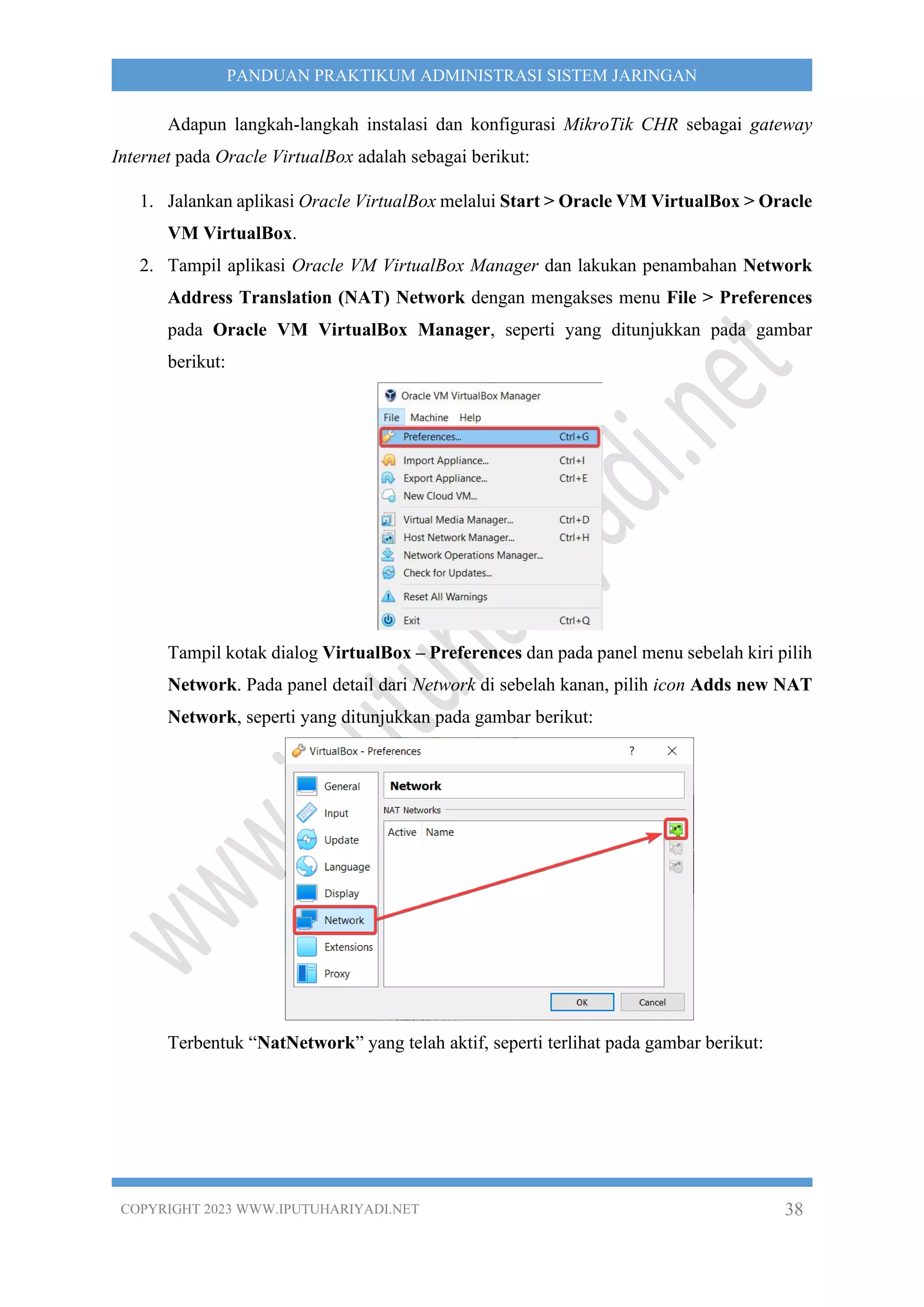 COPYRIGHT 2023 WWW.IPUTUHARIYADI.NET 38
PANDUAN PRAKTIKUM ADMINISTRASI SISTEM JARINGAN
Adapun langkah-langkah instalasi dan konfigurasi MikroTik CHR sebagai gateway
Internet pada Oracle VirtualBox adalah sebagai berikut:
1. Jalankan aplikasi Oracle VirtualBox melalui Start > Oracle VM VirtualBox > Oracle
VM VirtualBox.
2. Tampil aplikasi Oracle VM VirtualBox Manager dan lakukan penambahan Network
Address Translation (NAT) Network dengan mengakses menu File > Preferences
pada Oracle VM VirtualBox Manager, seperti yang ditunjukkan pada gambar
berikut:
Tampil kotak dialog VirtualBox – Preferences dan pada panel menu sebelah kiri pilih
Network. Pada panel detail dari Network di sebelah kanan, pilih icon Adds new NAT
Network, seperti yang ditunjukkan pada gambar berikut:
Terbentuk “NatNetwork” yang telah aktif, seperti terlihat pada gambar berikut:
 