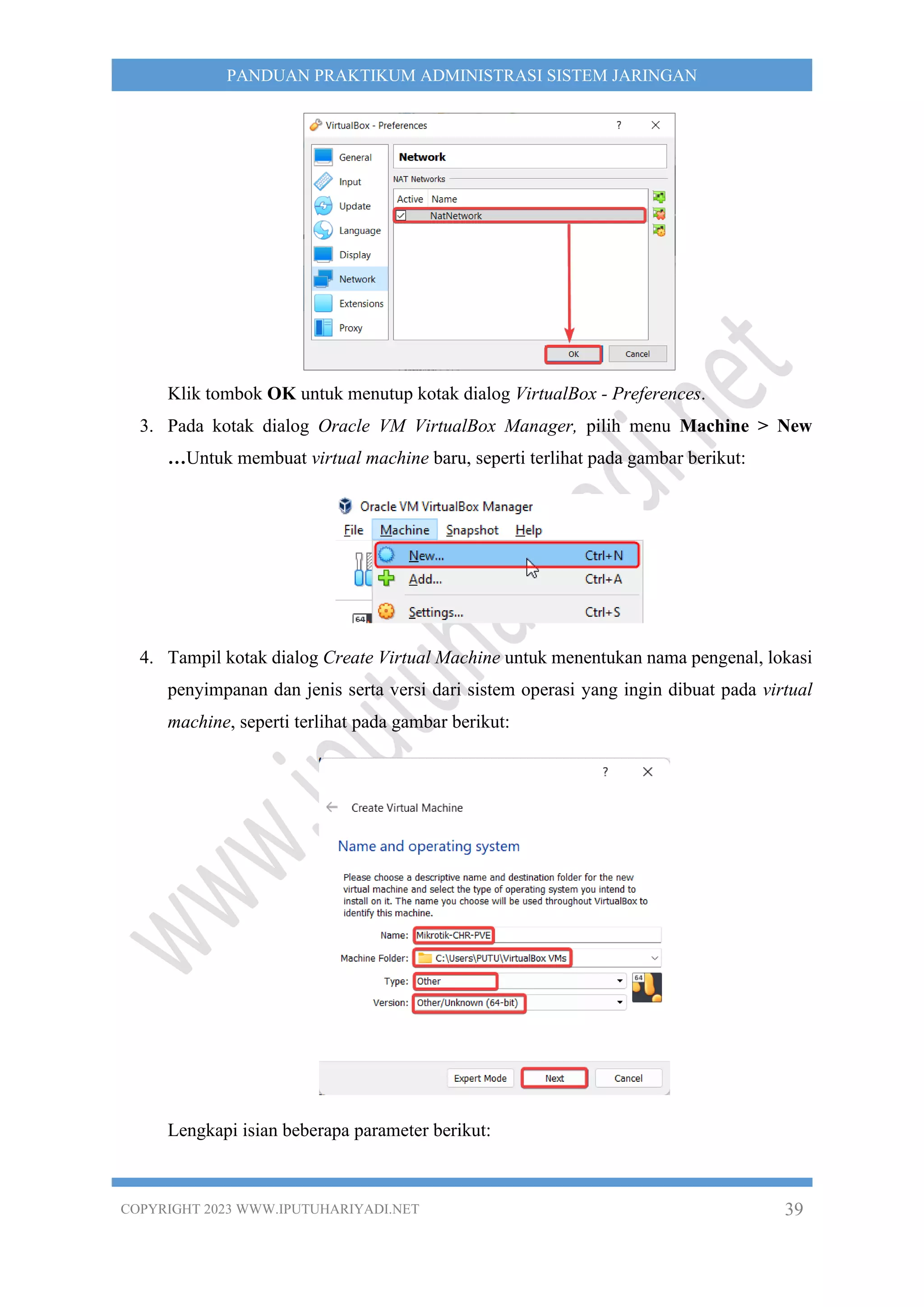 COPYRIGHT 2023 WWW.IPUTUHARIYADI.NET 39
PANDUAN PRAKTIKUM ADMINISTRASI SISTEM JARINGAN
Klik tombok OK untuk menutup kotak dialog VirtualBox - Preferences.
3. Pada kotak dialog Oracle VM VirtualBox Manager, pilih menu Machine > New
…Untuk membuat virtual machine baru, seperti terlihat pada gambar berikut:
4. Tampil kotak dialog Create Virtual Machine untuk menentukan nama pengenal, lokasi
penyimpanan dan jenis serta versi dari sistem operasi yang ingin dibuat pada virtual
machine, seperti terlihat pada gambar berikut:
Lengkapi isian beberapa parameter berikut:
 