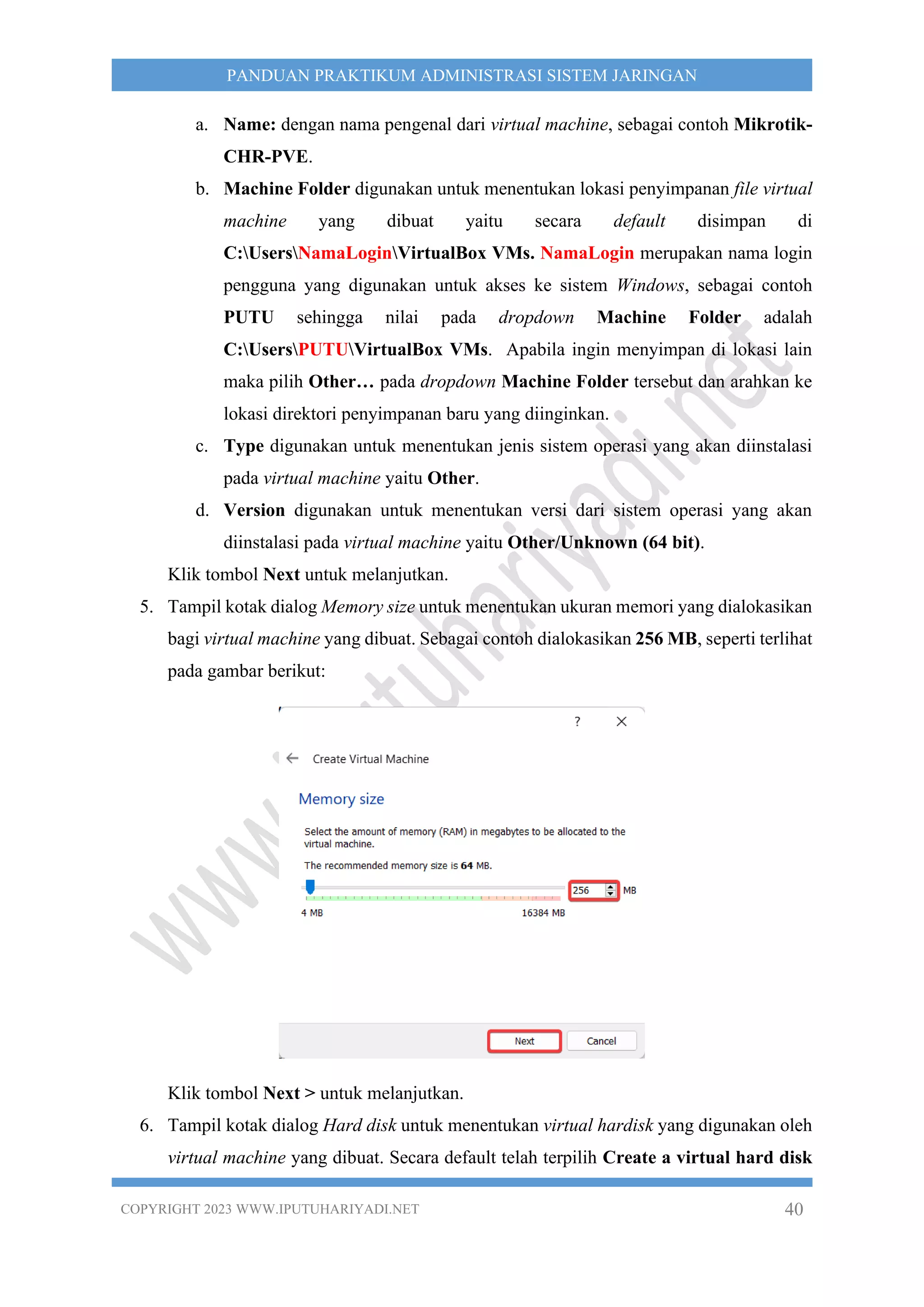 COPYRIGHT 2023 WWW.IPUTUHARIYADI.NET 40
PANDUAN PRAKTIKUM ADMINISTRASI SISTEM JARINGAN
a. Name: dengan nama pengenal dari virtual machine, sebagai contoh Mikrotik-
CHR-PVE.
b. Machine Folder digunakan untuk menentukan lokasi penyimpanan file virtual
machine yang dibuat yaitu secara default disimpan di
C:UsersNamaLoginVirtualBox VMs. NamaLogin merupakan nama login
pengguna yang digunakan untuk akses ke sistem Windows, sebagai contoh
PUTU sehingga nilai pada dropdown Machine Folder adalah
C:UsersPUTUVirtualBox VMs. Apabila ingin menyimpan di lokasi lain
maka pilih Other… pada dropdown Machine Folder tersebut dan arahkan ke
lokasi direktori penyimpanan baru yang diinginkan.
c. Type digunakan untuk menentukan jenis sistem operasi yang akan diinstalasi
pada virtual machine yaitu Other.
d. Version digunakan untuk menentukan versi dari sistem operasi yang akan
diinstalasi pada virtual machine yaitu Other/Unknown (64 bit).
Klik tombol Next untuk melanjutkan.
5. Tampil kotak dialog Memory size untuk menentukan ukuran memori yang dialokasikan
bagi virtual machine yang dibuat. Sebagai contoh dialokasikan 256 MB, seperti terlihat
pada gambar berikut:
Klik tombol Next > untuk melanjutkan.
6. Tampil kotak dialog Hard disk untuk menentukan virtual hardisk yang digunakan oleh
virtual machine yang dibuat. Secara default telah terpilih Create a virtual hard disk
 