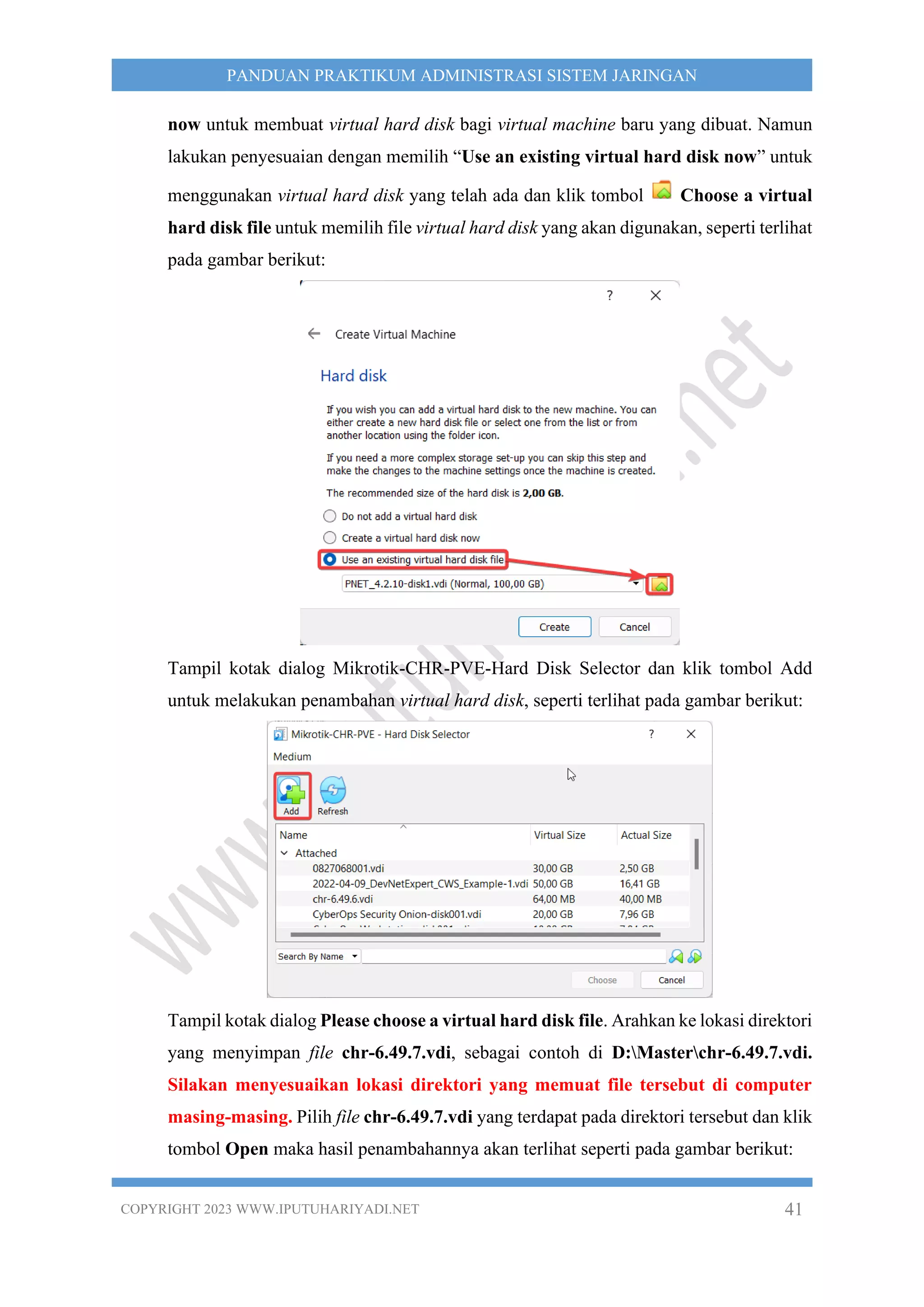 COPYRIGHT 2023 WWW.IPUTUHARIYADI.NET 41
PANDUAN PRAKTIKUM ADMINISTRASI SISTEM JARINGAN
now untuk membuat virtual hard disk bagi virtual machine baru yang dibuat. Namun
lakukan penyesuaian dengan memilih “Use an existing virtual hard disk now” untuk
menggunakan virtual hard disk yang telah ada dan klik tombol Choose a virtual
hard disk file untuk memilih file virtual hard disk yang akan digunakan, seperti terlihat
pada gambar berikut:
Tampil kotak dialog Mikrotik-CHR-PVE-Hard Disk Selector dan klik tombol Add
untuk melakukan penambahan virtual hard disk, seperti terlihat pada gambar berikut:
Tampil kotak dialog Please choose a virtual hard disk file. Arahkan ke lokasi direktori
yang menyimpan file chr-6.49.7.vdi, sebagai contoh di D:Masterchr-6.49.7.vdi.
Silakan menyesuaikan lokasi direktori yang memuat file tersebut di computer
masing-masing. Pilih file chr-6.49.7.vdi yang terdapat pada direktori tersebut dan klik
tombol Open maka hasil penambahannya akan terlihat seperti pada gambar berikut:
 