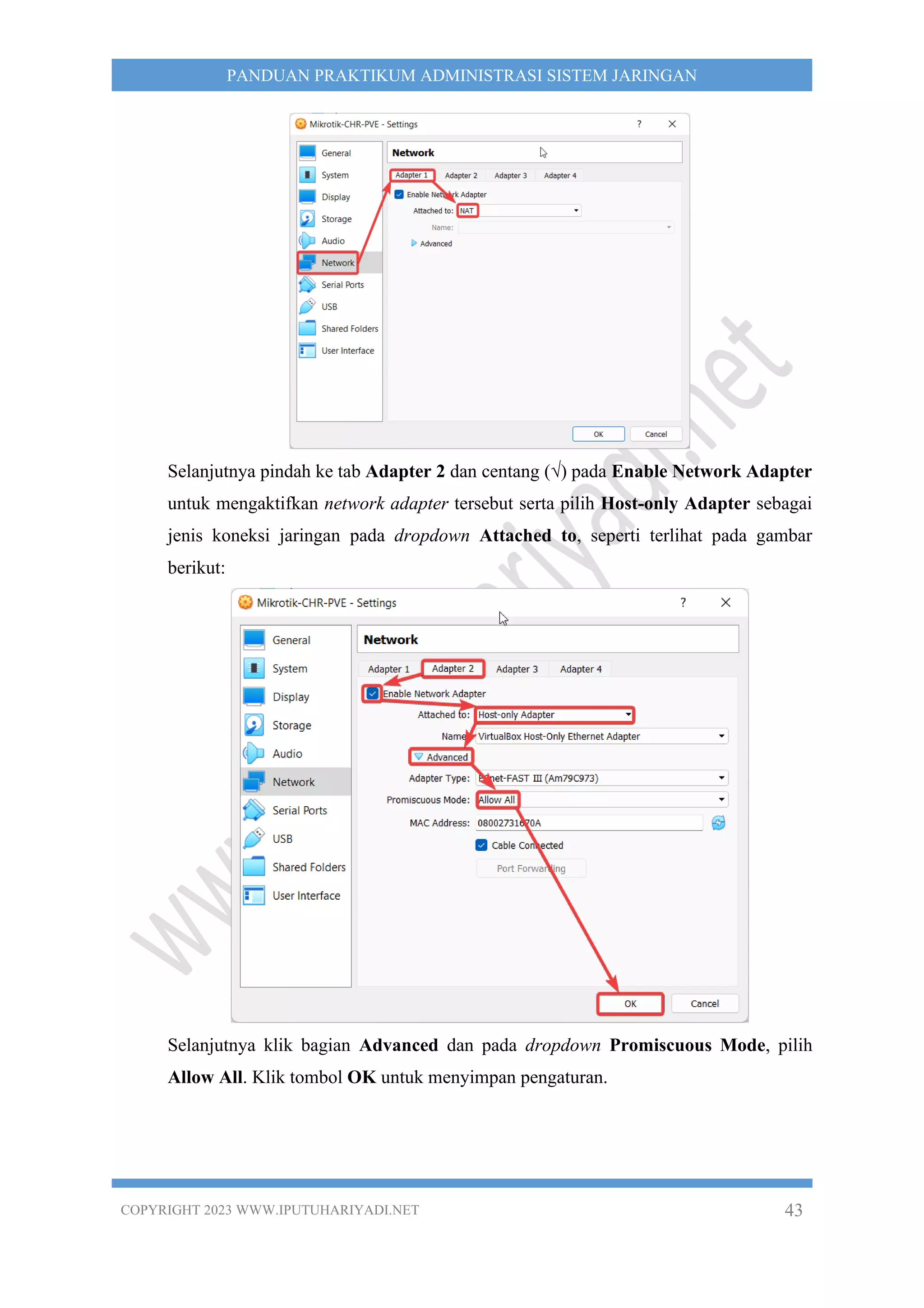 COPYRIGHT 2023 WWW.IPUTUHARIYADI.NET 43
PANDUAN PRAKTIKUM ADMINISTRASI SISTEM JARINGAN
Selanjutnya pindah ke tab Adapter 2 dan centang (√) pada Enable Network Adapter
untuk mengaktifkan network adapter tersebut serta pilih Host-only Adapter sebagai
jenis koneksi jaringan pada dropdown Attached to, seperti terlihat pada gambar
berikut:
Selanjutnya klik bagian Advanced dan pada dropdown Promiscuous Mode, pilih
Allow All. Klik tombol OK untuk menyimpan pengaturan.
 