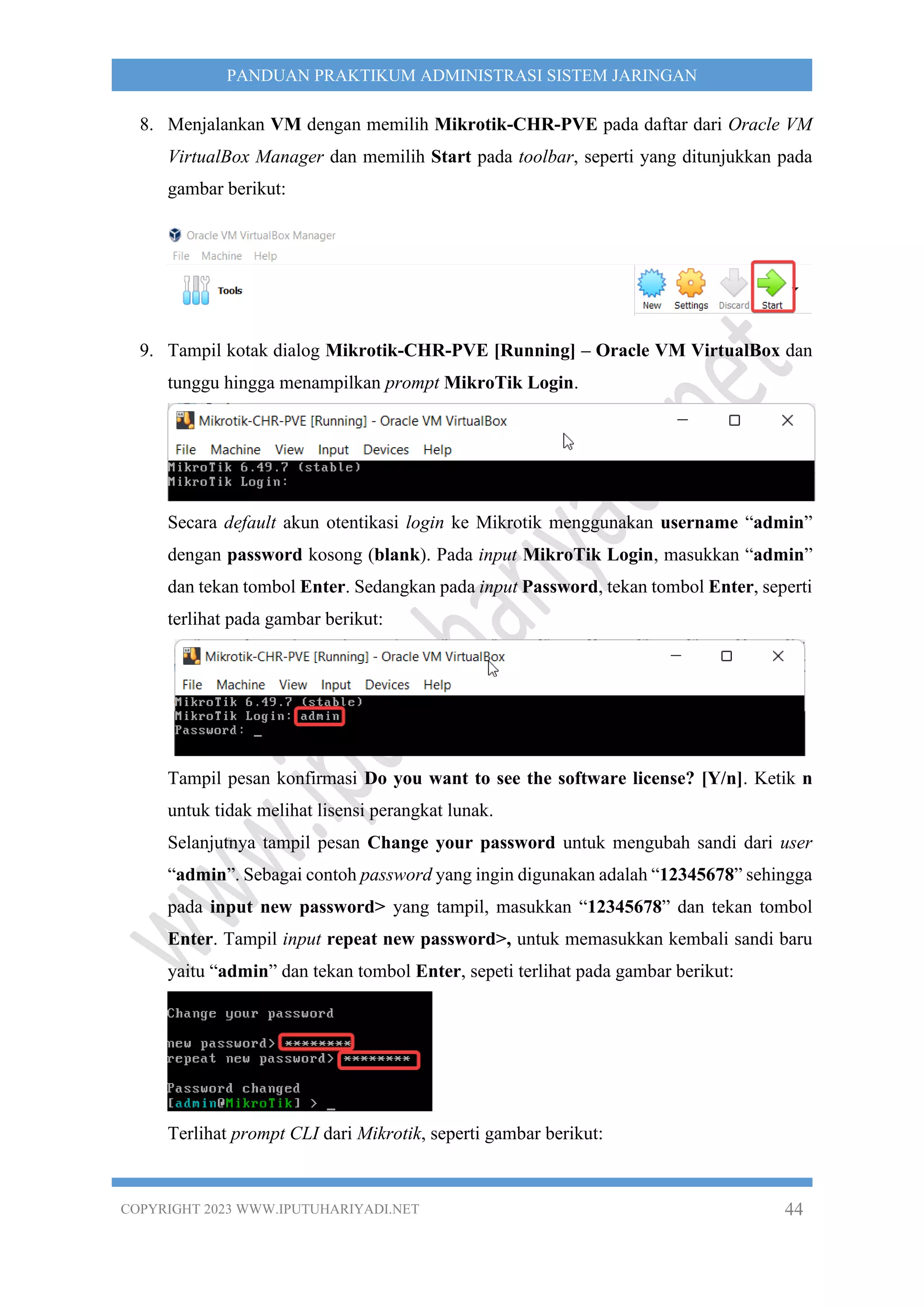 COPYRIGHT 2023 WWW.IPUTUHARIYADI.NET 44
PANDUAN PRAKTIKUM ADMINISTRASI SISTEM JARINGAN
8. Menjalankan VM dengan memilih Mikrotik-CHR-PVE pada daftar dari Oracle VM
VirtualBox Manager dan memilih Start pada toolbar, seperti yang ditunjukkan pada
gambar berikut:
9. Tampil kotak dialog Mikrotik-CHR-PVE [Running] – Oracle VM VirtualBox dan
tunggu hingga menampilkan prompt MikroTik Login.
Secara default akun otentikasi login ke Mikrotik menggunakan username “admin”
dengan password kosong (blank). Pada input MikroTik Login, masukkan “admin”
dan tekan tombol Enter. Sedangkan pada input Password, tekan tombol Enter, seperti
terlihat pada gambar berikut:
Tampil pesan konfirmasi Do you want to see the software license? [Y/n]. Ketik n
untuk tidak melihat lisensi perangkat lunak.
Selanjutnya tampil pesan Change your password untuk mengubah sandi dari user
“admin”. Sebagai contoh password yang ingin digunakan adalah “12345678” sehingga
pada input new password> yang tampil, masukkan “12345678” dan tekan tombol
Enter. Tampil input repeat new password>, untuk memasukkan kembali sandi baru
yaitu “admin” dan tekan tombol Enter, sepeti terlihat pada gambar berikut:
Terlihat prompt CLI dari Mikrotik, seperti gambar berikut:
 