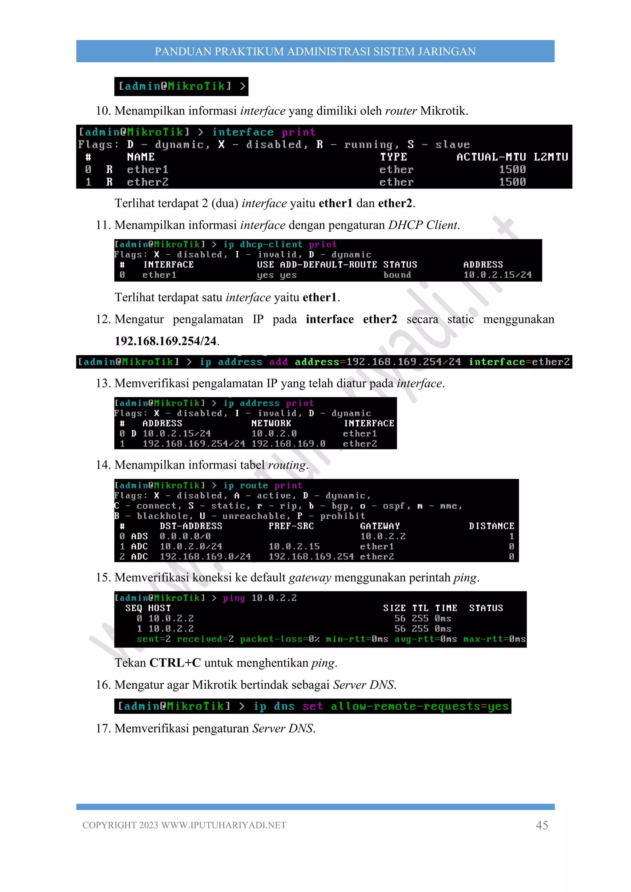 COPYRIGHT 2023 WWW.IPUTUHARIYADI.NET 45
PANDUAN PRAKTIKUM ADMINISTRASI SISTEM JARINGAN
10. Menampilkan informasi interface yang dimiliki oleh router Mikrotik.
Terlihat terdapat 2 (dua) interface yaitu ether1 dan ether2.
11. Menampilkan informasi interface dengan pengaturan DHCP Client.
Terlihat terdapat satu interface yaitu ether1.
12. Mengatur pengalamatan IP pada interface ether2 secara static menggunakan
192.168.169.254/24.
13. Memverifikasi pengalamatan IP yang telah diatur pada interface.
14. Menampilkan informasi tabel routing.
15. Memverifikasi koneksi ke default gateway menggunakan perintah ping.
Tekan CTRL+C untuk menghentikan ping.
16. Mengatur agar Mikrotik bertindak sebagai Server DNS.
17. Memverifikasi pengaturan Server DNS.
 