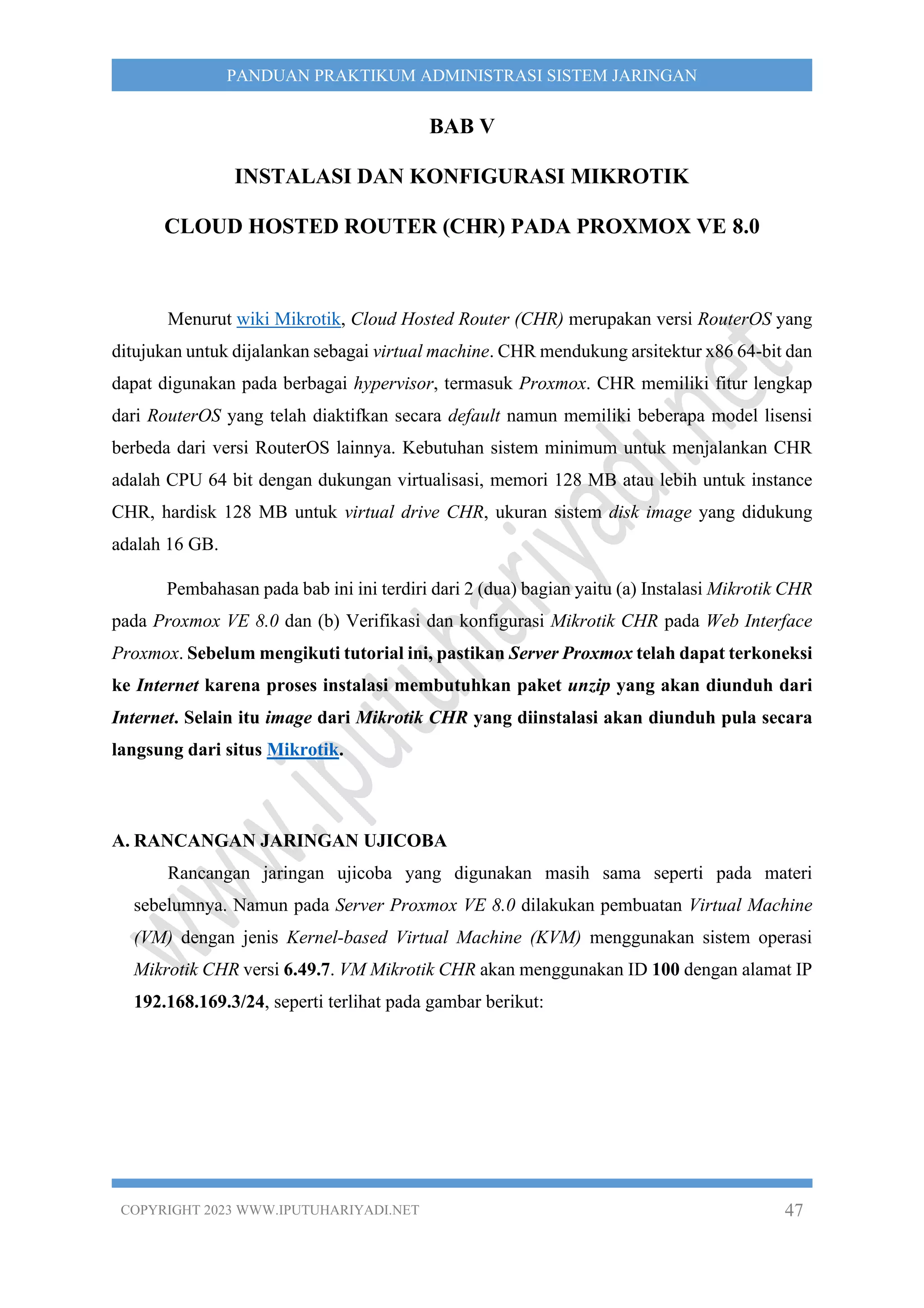 COPYRIGHT 2023 WWW.IPUTUHARIYADI.NET 47
PANDUAN PRAKTIKUM ADMINISTRASI SISTEM JARINGAN
BAB V
INSTALASI DAN KONFIGURASI MIKROTIK
CLOUD HOSTED ROUTER (CHR) PADA PROXMOX VE 8.0
Menurut wiki Mikrotik, Cloud Hosted Router (CHR) merupakan versi RouterOS yang
ditujukan untuk dijalankan sebagai virtual machine. CHR mendukung arsitektur x86 64-bit dan
dapat digunakan pada berbagai hypervisor, termasuk Proxmox. CHR memiliki fitur lengkap
dari RouterOS yang telah diaktifkan secara default namun memiliki beberapa model lisensi
berbeda dari versi RouterOS lainnya. Kebutuhan sistem minimum untuk menjalankan CHR
adalah CPU 64 bit dengan dukungan virtualisasi, memori 128 MB atau lebih untuk instance
CHR, hardisk 128 MB untuk virtual drive CHR, ukuran sistem disk image yang didukung
adalah 16 GB.
Pembahasan pada bab ini ini terdiri dari 2 (dua) bagian yaitu (a) Instalasi Mikrotik CHR
pada Proxmox VE 8.0 dan (b) Verifikasi dan konfigurasi Mikrotik CHR pada Web Interface
Proxmox. Sebelum mengikuti tutorial ini, pastikan Server Proxmox telah dapat terkoneksi
ke Internet karena proses instalasi membutuhkan paket unzip yang akan diunduh dari
Internet. Selain itu image dari Mikrotik CHR yang diinstalasi akan diunduh pula secara
langsung dari situs Mikrotik.
A. RANCANGAN JARINGAN UJICOBA
Rancangan jaringan ujicoba yang digunakan masih sama seperti pada materi
sebelumnya. Namun pada Server Proxmox VE 8.0 dilakukan pembuatan Virtual Machine
(VM) dengan jenis Kernel-based Virtual Machine (KVM) menggunakan sistem operasi
Mikrotik CHR versi 6.49.7. VM Mikrotik CHR akan menggunakan ID 100 dengan alamat IP
192.168.169.3/24, seperti terlihat pada gambar berikut:
 