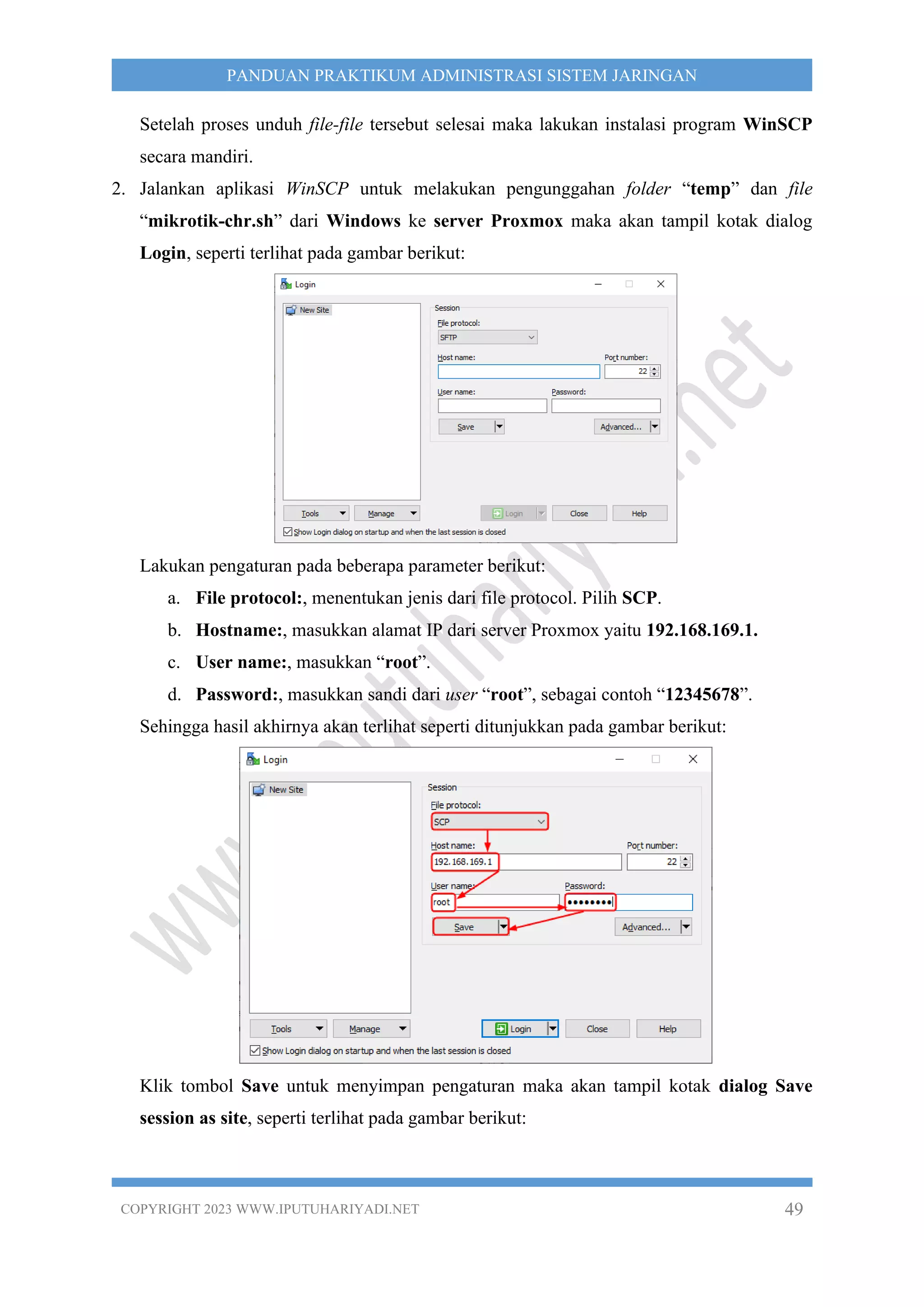 COPYRIGHT 2023 WWW.IPUTUHARIYADI.NET 49
PANDUAN PRAKTIKUM ADMINISTRASI SISTEM JARINGAN
Setelah proses unduh file-file tersebut selesai maka lakukan instalasi program WinSCP
secara mandiri.
2. Jalankan aplikasi WinSCP untuk melakukan pengunggahan folder “temp” dan file
“mikrotik-chr.sh” dari Windows ke server Proxmox maka akan tampil kotak dialog
Login, seperti terlihat pada gambar berikut:
Lakukan pengaturan pada beberapa parameter berikut:
a. File protocol:, menentukan jenis dari file protocol. Pilih SCP.
b. Hostname:, masukkan alamat IP dari server Proxmox yaitu 192.168.169.1.
c. User name:, masukkan “root”.
d. Password:, masukkan sandi dari user “root”, sebagai contoh “12345678”.
Sehingga hasil akhirnya akan terlihat seperti ditunjukkan pada gambar berikut:
Klik tombol Save untuk menyimpan pengaturan maka akan tampil kotak dialog Save
session as site, seperti terlihat pada gambar berikut:
 