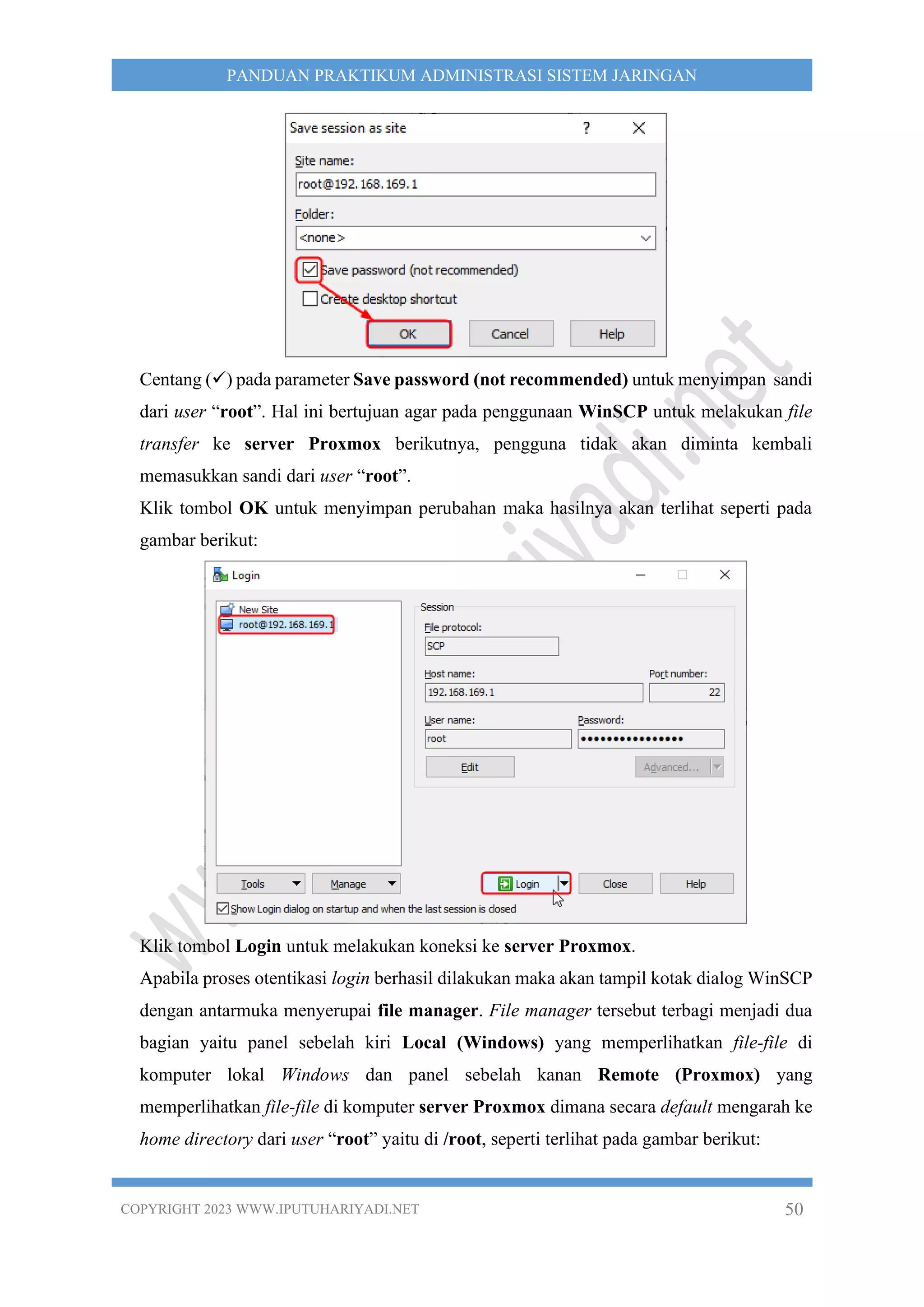 COPYRIGHT 2023 WWW.IPUTUHARIYADI.NET 50
PANDUAN PRAKTIKUM ADMINISTRASI SISTEM JARINGAN
Centang (✓) pada parameter Save password (not recommended) untuk menyimpan sandi
dari user “root”. Hal ini bertujuan agar pada penggunaan WinSCP untuk melakukan file
transfer ke server Proxmox berikutnya, pengguna tidak akan diminta kembali
memasukkan sandi dari user “root”.
Klik tombol OK untuk menyimpan perubahan maka hasilnya akan terlihat seperti pada
gambar berikut:
Klik tombol Login untuk melakukan koneksi ke server Proxmox.
Apabila proses otentikasi login berhasil dilakukan maka akan tampil kotak dialog WinSCP
dengan antarmuka menyerupai file manager. File manager tersebut terbagi menjadi dua
bagian yaitu panel sebelah kiri Local (Windows) yang memperlihatkan file-file di
komputer lokal Windows dan panel sebelah kanan Remote (Proxmox) yang
memperlihatkan file-file di komputer server Proxmox dimana secara default mengarah ke
home directory dari user “root” yaitu di /root, seperti terlihat pada gambar berikut:
 