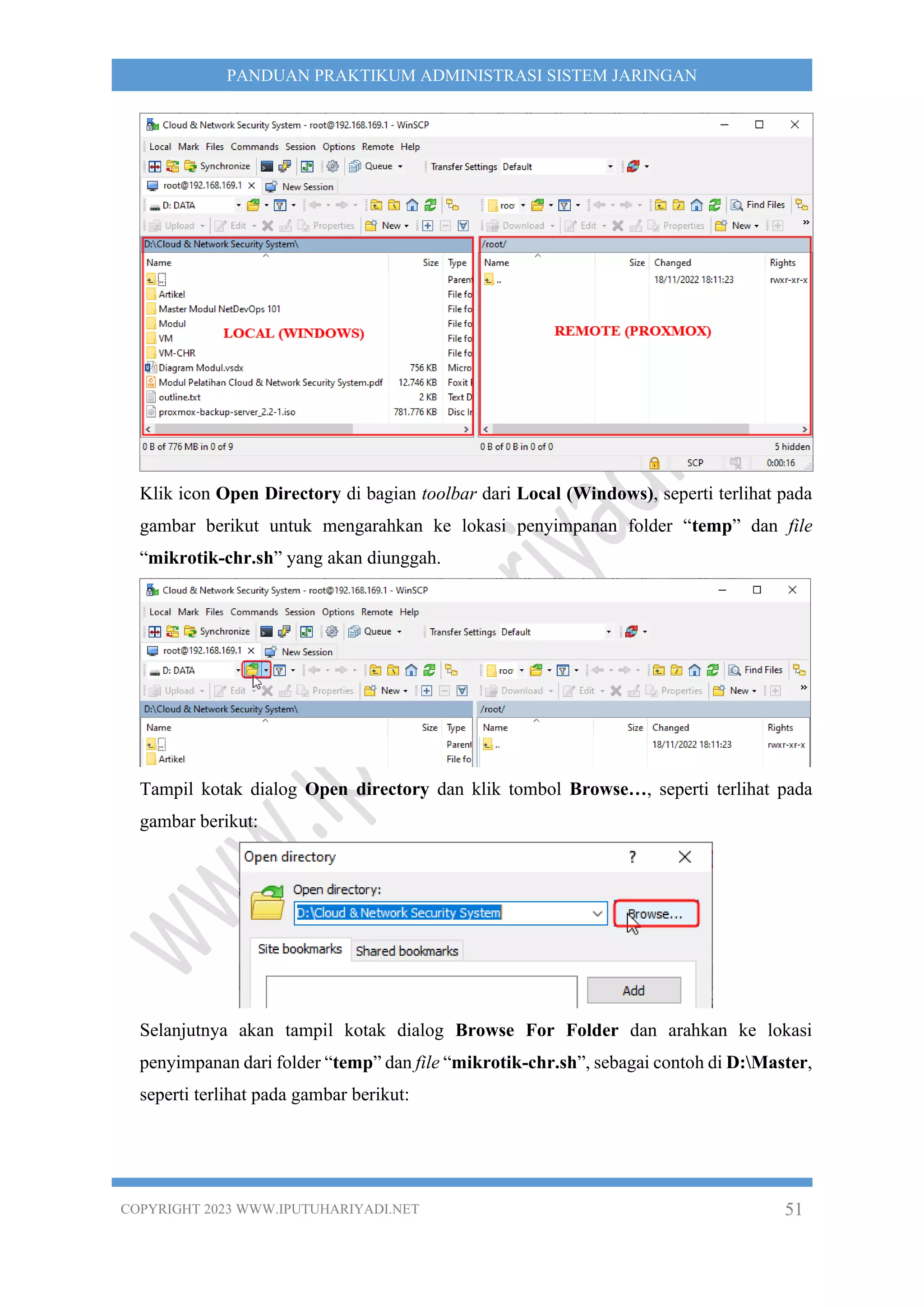 COPYRIGHT 2023 WWW.IPUTUHARIYADI.NET 51
PANDUAN PRAKTIKUM ADMINISTRASI SISTEM JARINGAN
Klik icon Open Directory di bagian toolbar dari Local (Windows), seperti terlihat pada
gambar berikut untuk mengarahkan ke lokasi penyimpanan folder “temp” dan file
“mikrotik-chr.sh” yang akan diunggah.
Tampil kotak dialog Open directory dan klik tombol Browse…, seperti terlihat pada
gambar berikut:
Selanjutnya akan tampil kotak dialog Browse For Folder dan arahkan ke lokasi
penyimpanan dari folder “temp” dan file “mikrotik-chr.sh”, sebagai contoh di D:Master,
seperti terlihat pada gambar berikut:
 
