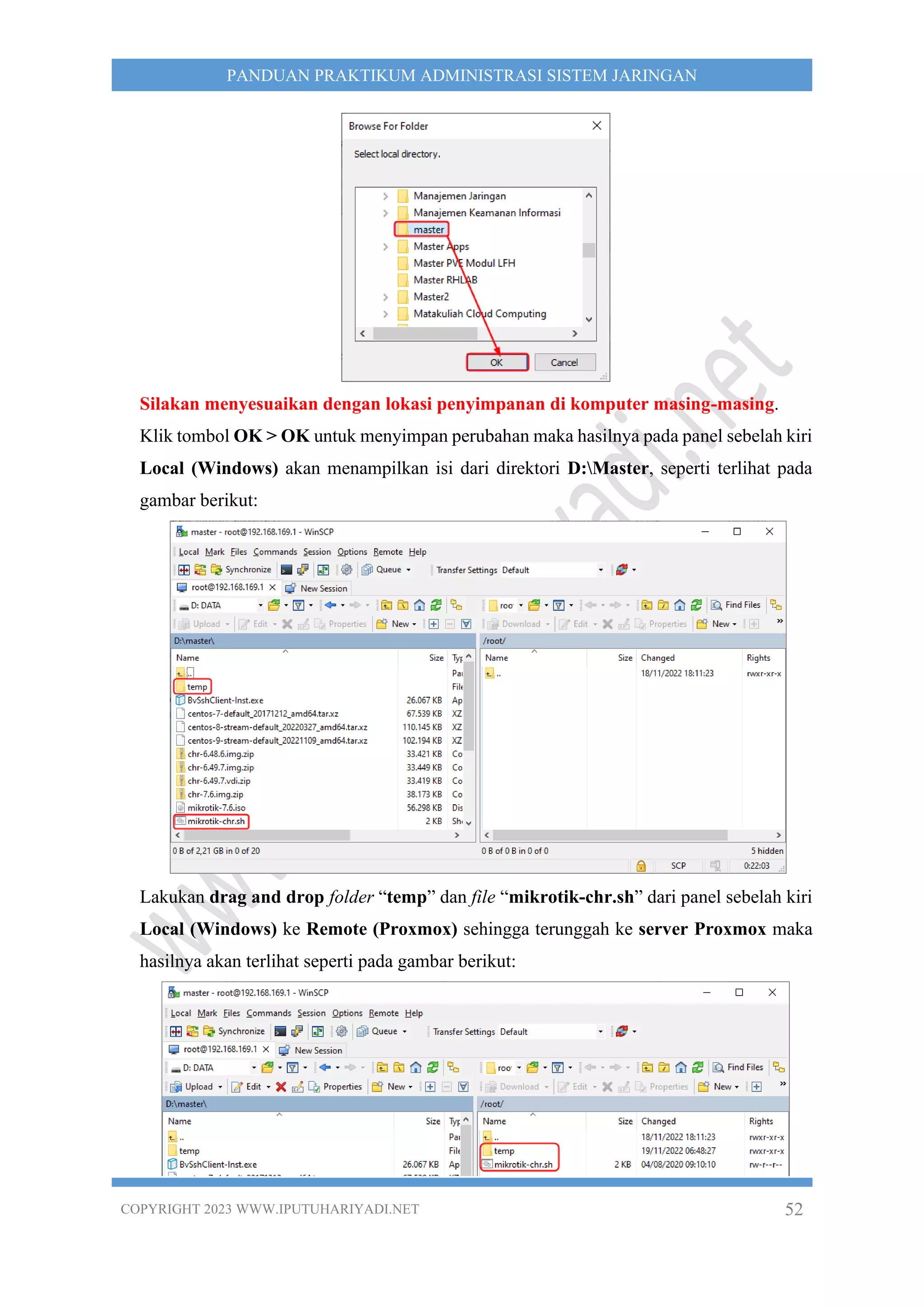 COPYRIGHT 2023 WWW.IPUTUHARIYADI.NET 52
PANDUAN PRAKTIKUM ADMINISTRASI SISTEM JARINGAN
Silakan menyesuaikan dengan lokasi penyimpanan di komputer masing-masing.
Klik tombol OK > OK untuk menyimpan perubahan maka hasilnya pada panel sebelah kiri
Local (Windows) akan menampilkan isi dari direktori D:Master, seperti terlihat pada
gambar berikut:
Lakukan drag and drop folder “temp” dan file “mikrotik-chr.sh” dari panel sebelah kiri
Local (Windows) ke Remote (Proxmox) sehingga terunggah ke server Proxmox maka
hasilnya akan terlihat seperti pada gambar berikut:
 