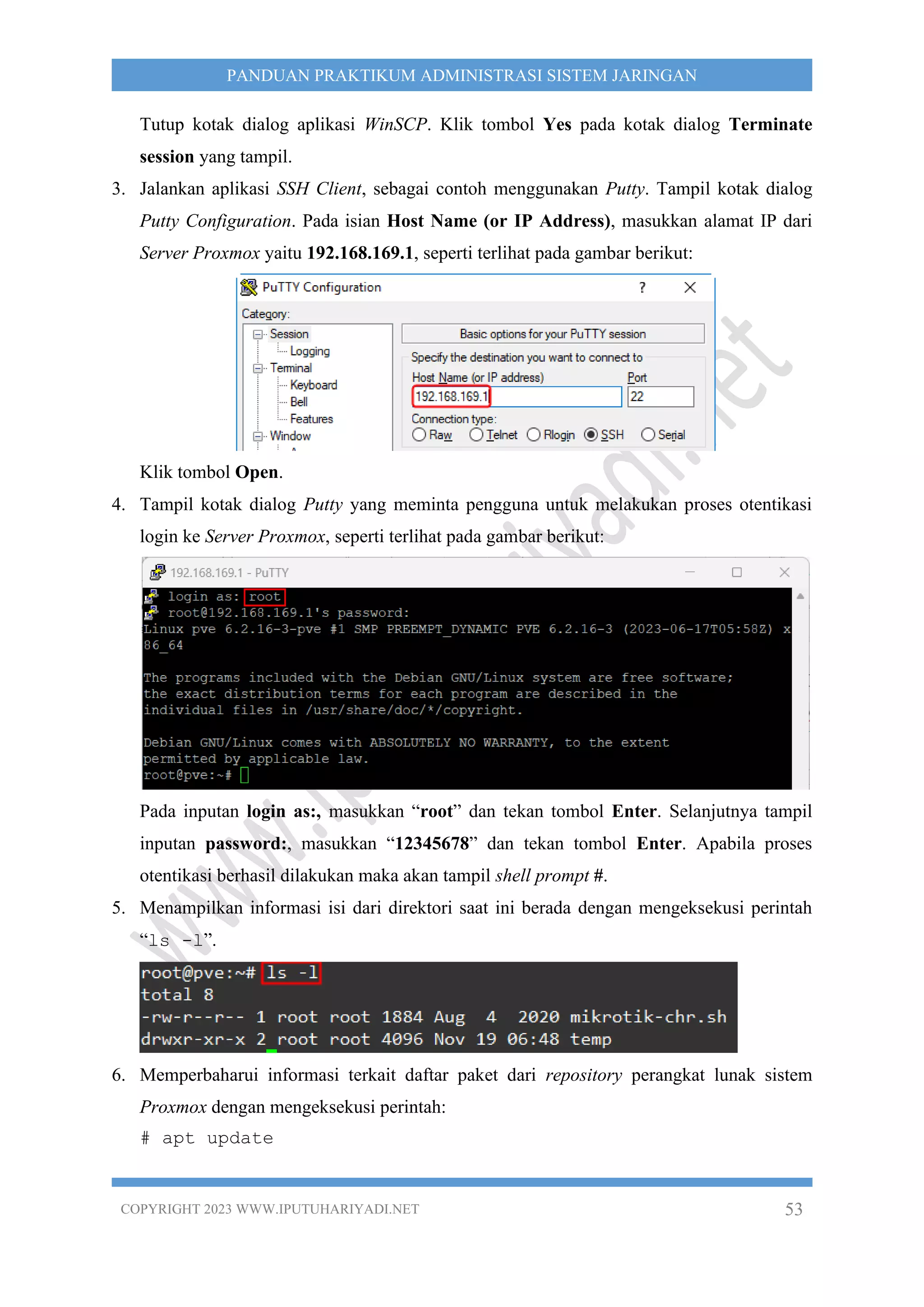 COPYRIGHT 2023 WWW.IPUTUHARIYADI.NET 53
PANDUAN PRAKTIKUM ADMINISTRASI SISTEM JARINGAN
Tutup kotak dialog aplikasi WinSCP. Klik tombol Yes pada kotak dialog Terminate
session yang tampil.
3. Jalankan aplikasi SSH Client, sebagai contoh menggunakan Putty. Tampil kotak dialog
Putty Configuration. Pada isian Host Name (or IP Address), masukkan alamat IP dari
Server Proxmox yaitu 192.168.169.1, seperti terlihat pada gambar berikut:
Klik tombol Open.
4. Tampil kotak dialog Putty yang meminta pengguna untuk melakukan proses otentikasi
login ke Server Proxmox, seperti terlihat pada gambar berikut:
Pada inputan login as:, masukkan “root” dan tekan tombol Enter. Selanjutnya tampil
inputan password:, masukkan “12345678” dan tekan tombol Enter. Apabila proses
otentikasi berhasil dilakukan maka akan tampil shell prompt #.
5. Menampilkan informasi isi dari direktori saat ini berada dengan mengeksekusi perintah
“ls -l”.
6. Memperbaharui informasi terkait daftar paket dari repository perangkat lunak sistem
Proxmox dengan mengeksekusi perintah:
# apt update
 