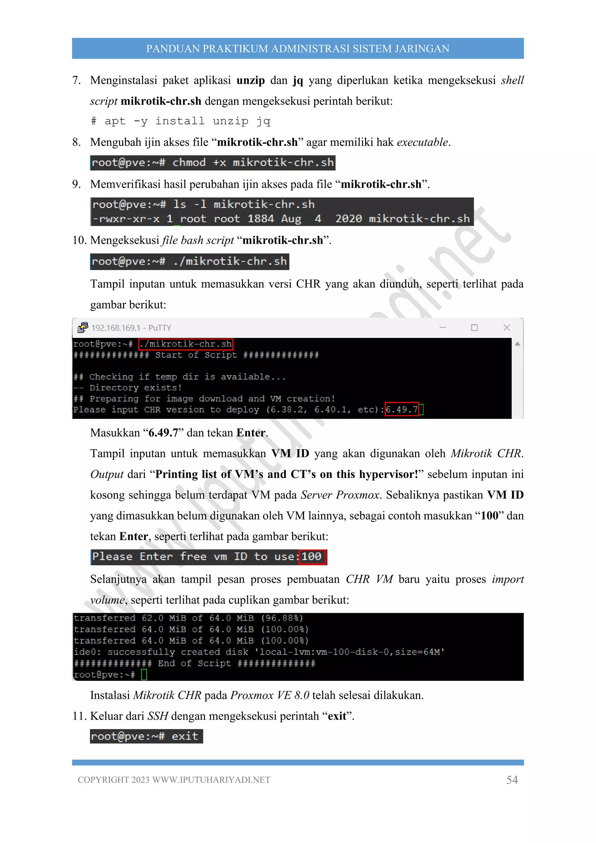 COPYRIGHT 2023 WWW.IPUTUHARIYADI.NET 54
PANDUAN PRAKTIKUM ADMINISTRASI SISTEM JARINGAN
7. Menginstalasi paket aplikasi unzip dan jq yang diperlukan ketika mengeksekusi shell
script mikrotik-chr.sh dengan mengeksekusi perintah berikut:
# apt -y install unzip jq
8. Mengubah ijin akses file “mikrotik-chr.sh” agar memiliki hak executable.
9. Memverifikasi hasil perubahan ijin akses pada file “mikrotik-chr.sh”.
10. Mengeksekusi file bash script “mikrotik-chr.sh”.
Tampil inputan untuk memasukkan versi CHR yang akan diunduh, seperti terlihat pada
gambar berikut:
Masukkan “6.49.7” dan tekan Enter.
Tampil inputan untuk memasukkan VM ID yang akan digunakan oleh Mikrotik CHR.
Output dari “Printing list of VM’s and CT’s on this hypervisor!” sebelum inputan ini
kosong sehingga belum terdapat VM pada Server Proxmox. Sebaliknya pastikan VM ID
yang dimasukkan belum digunakan oleh VM lainnya, sebagai contoh masukkan “100” dan
tekan Enter, seperti terlihat pada gambar berikut:
Selanjutnya akan tampil pesan proses pembuatan CHR VM baru yaitu proses import
volume, seperti terlihat pada cuplikan gambar berikut:
Instalasi Mikrotik CHR pada Proxmox VE 8.0 telah selesai dilakukan.
11. Keluar dari SSH dengan mengeksekusi perintah “exit”.
 