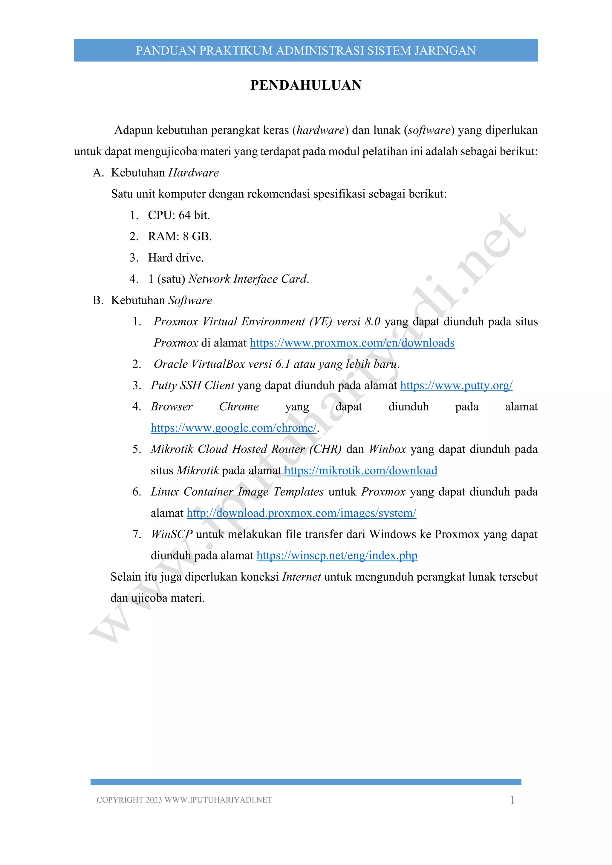 COPYRIGHT 2023 WWW.IPUTUHARIYADI.NET 1
PANDUAN PRAKTIKUM ADMINISTRASI SISTEM JARINGAN
PENDAHULUAN
Adapun kebutuhan perangkat keras (hardware) dan lunak (software) yang diperlukan
untuk dapat mengujicoba materi yang terdapat pada modul pelatihan ini adalah sebagai berikut:
A. Kebutuhan Hardware
Satu unit komputer dengan rekomendasi spesifikasi sebagai berikut:
1. CPU: 64 bit.
2. RAM: 8 GB.
3. Hard drive.
4. 1 (satu) Network Interface Card.
B. Kebutuhan Software
1. Proxmox Virtual Environment (VE) versi 8.0 yang dapat diunduh pada situs
Proxmox di alamat https://www.proxmox.com/en/downloads
2. Oracle VirtualBox versi 6.1 atau yang lebih baru.
3. Putty SSH Client yang dapat diunduh pada alamat https://www.putty.org/
4. Browser Chrome yang dapat diunduh pada alamat
https://www.google.com/chrome/.
5. Mikrotik Cloud Hosted Router (CHR) dan Winbox yang dapat diunduh pada
situs Mikrotik pada alamat https://mikrotik.com/download
6. Linux Container Image Templates untuk Proxmox yang dapat diunduh pada
alamat http://download.proxmox.com/images/system/
7. WinSCP untuk melakukan file transfer dari Windows ke Proxmox yang dapat
diunduh pada alamat https://winscp.net/eng/index.php
Selain itu juga diperlukan koneksi Internet untuk mengunduh perangkat lunak tersebut
dan ujicoba materi.
 