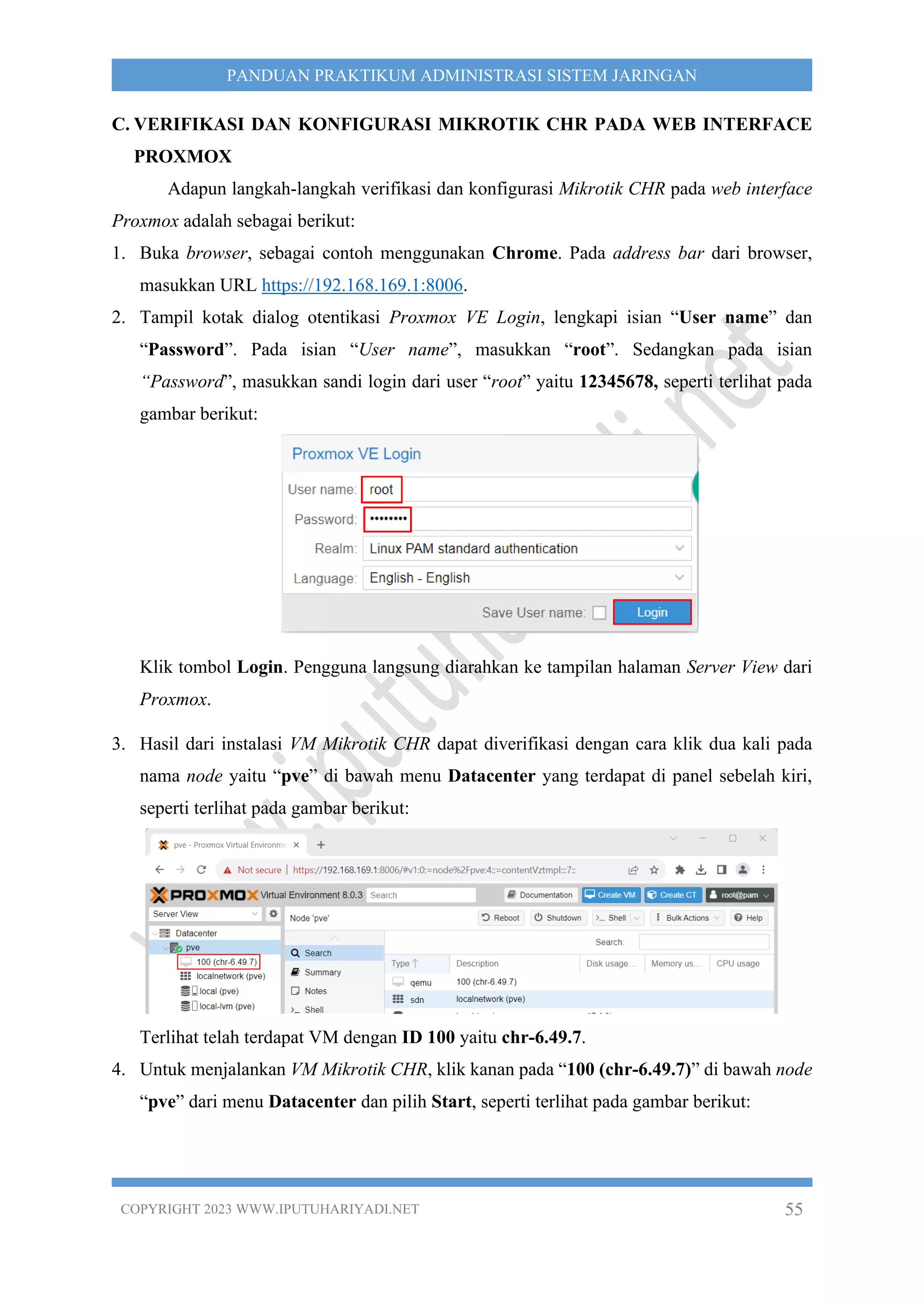 COPYRIGHT 2023 WWW.IPUTUHARIYADI.NET 55
PANDUAN PRAKTIKUM ADMINISTRASI SISTEM JARINGAN
C. VERIFIKASI DAN KONFIGURASI MIKROTIK CHR PADA WEB INTERFACE
PROXMOX
Adapun langkah-langkah verifikasi dan konfigurasi Mikrotik CHR pada web interface
Proxmox adalah sebagai berikut:
1. Buka browser, sebagai contoh menggunakan Chrome. Pada address bar dari browser,
masukkan URL https://192.168.169.1:8006.
2. Tampil kotak dialog otentikasi Proxmox VE Login, lengkapi isian “User name” dan
“Password”. Pada isian “User name”, masukkan “root”. Sedangkan pada isian
“Password”, masukkan sandi login dari user “root” yaitu 12345678, seperti terlihat pada
gambar berikut:
Klik tombol Login. Pengguna langsung diarahkan ke tampilan halaman Server View dari
Proxmox.
3. Hasil dari instalasi VM Mikrotik CHR dapat diverifikasi dengan cara klik dua kali pada
nama node yaitu “pve” di bawah menu Datacenter yang terdapat di panel sebelah kiri,
seperti terlihat pada gambar berikut:
Terlihat telah terdapat VM dengan ID 100 yaitu chr-6.49.7.
4. Untuk menjalankan VM Mikrotik CHR, klik kanan pada “100 (chr-6.49.7)” di bawah node
“pve” dari menu Datacenter dan pilih Start, seperti terlihat pada gambar berikut:
 