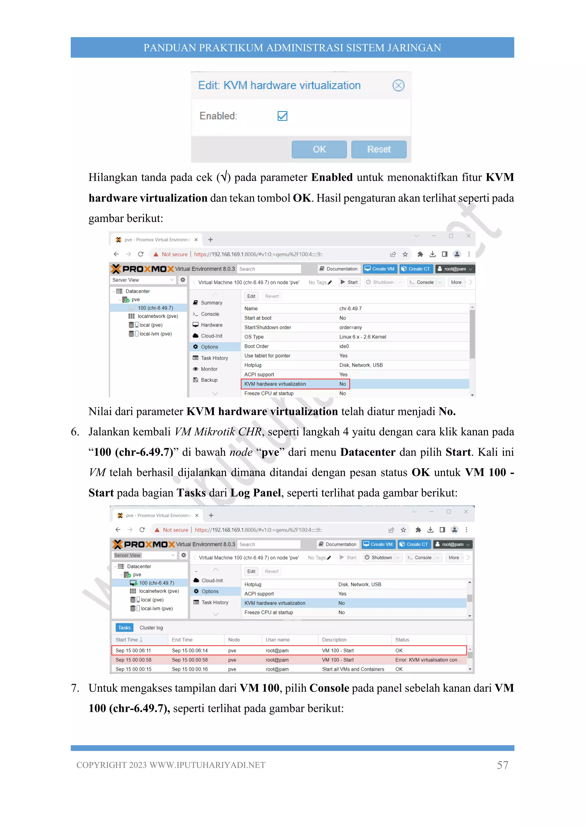 COPYRIGHT 2023 WWW.IPUTUHARIYADI.NET 57
PANDUAN PRAKTIKUM ADMINISTRASI SISTEM JARINGAN
Hilangkan tanda pada cek () pada parameter Enabled untuk menonaktifkan fitur KVM
hardware virtualization dan tekan tombol OK. Hasil pengaturan akan terlihat seperti pada
gambar berikut:
Nilai dari parameter KVM hardware virtualization telah diatur menjadi No.
6. Jalankan kembali VM Mikrotik CHR, seperti langkah 4 yaitu dengan cara klik kanan pada
“100 (chr-6.49.7)” di bawah node “pve” dari menu Datacenter dan pilih Start. Kali ini
VM telah berhasil dijalankan dimana ditandai dengan pesan status OK untuk VM 100 -
Start pada bagian Tasks dari Log Panel, seperti terlihat pada gambar berikut:
7. Untuk mengakses tampilan dari VM 100, pilih Console pada panel sebelah kanan dari VM
100 (chr-6.49.7), seperti terlihat pada gambar berikut:
 