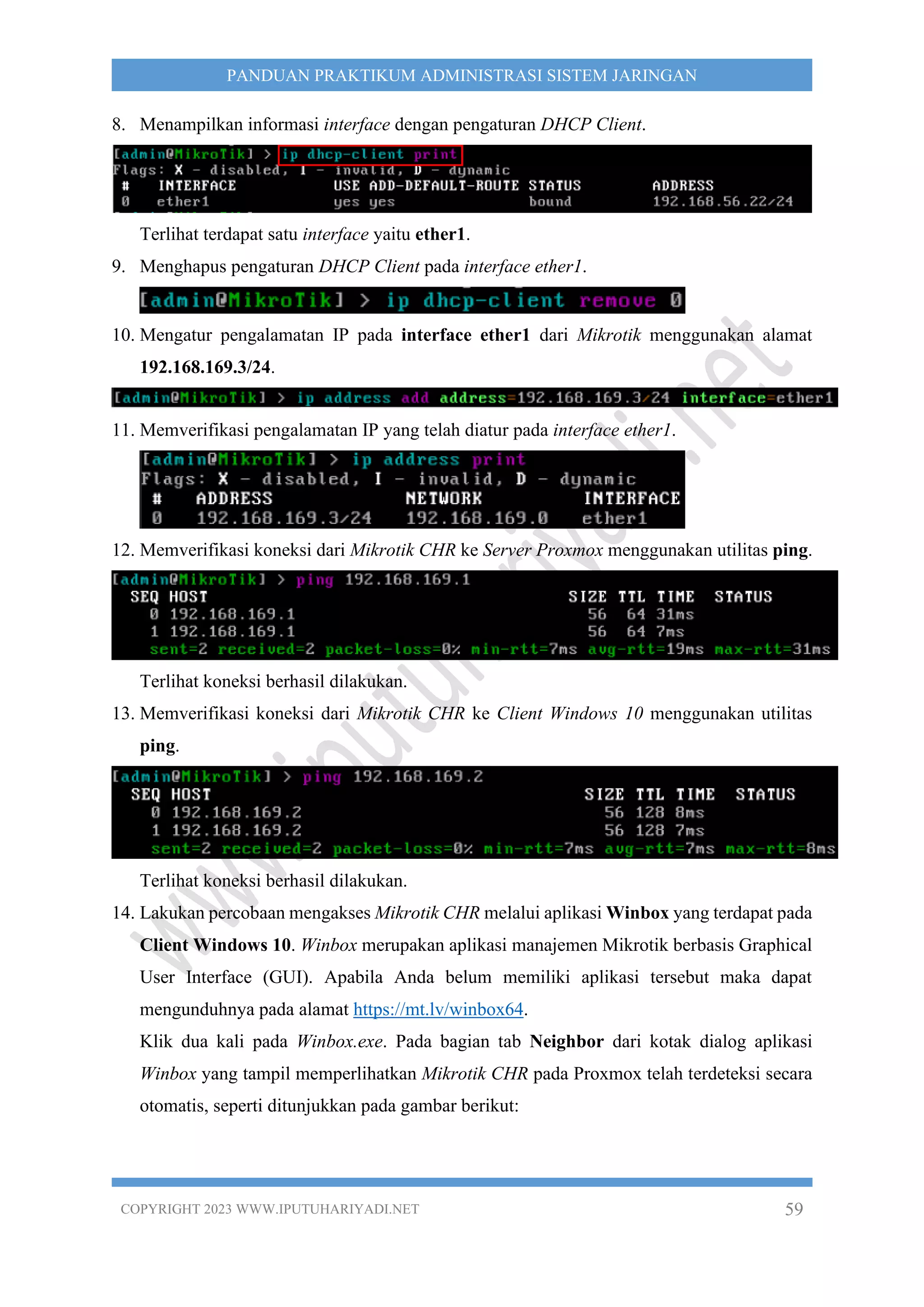 COPYRIGHT 2023 WWW.IPUTUHARIYADI.NET 59
PANDUAN PRAKTIKUM ADMINISTRASI SISTEM JARINGAN
8. Menampilkan informasi interface dengan pengaturan DHCP Client.
Terlihat terdapat satu interface yaitu ether1.
9. Menghapus pengaturan DHCP Client pada interface ether1.
10. Mengatur pengalamatan IP pada interface ether1 dari Mikrotik menggunakan alamat
192.168.169.3/24.
11. Memverifikasi pengalamatan IP yang telah diatur pada interface ether1.
12. Memverifikasi koneksi dari Mikrotik CHR ke Server Proxmox menggunakan utilitas ping.
Terlihat koneksi berhasil dilakukan.
13. Memverifikasi koneksi dari Mikrotik CHR ke Client Windows 10 menggunakan utilitas
ping.
Terlihat koneksi berhasil dilakukan.
14. Lakukan percobaan mengakses Mikrotik CHR melalui aplikasi Winbox yang terdapat pada
Client Windows 10. Winbox merupakan aplikasi manajemen Mikrotik berbasis Graphical
User Interface (GUI). Apabila Anda belum memiliki aplikasi tersebut maka dapat
mengunduhnya pada alamat https://mt.lv/winbox64.
Klik dua kali pada Winbox.exe. Pada bagian tab Neighbor dari kotak dialog aplikasi
Winbox yang tampil memperlihatkan Mikrotik CHR pada Proxmox telah terdeteksi secara
otomatis, seperti ditunjukkan pada gambar berikut:
 