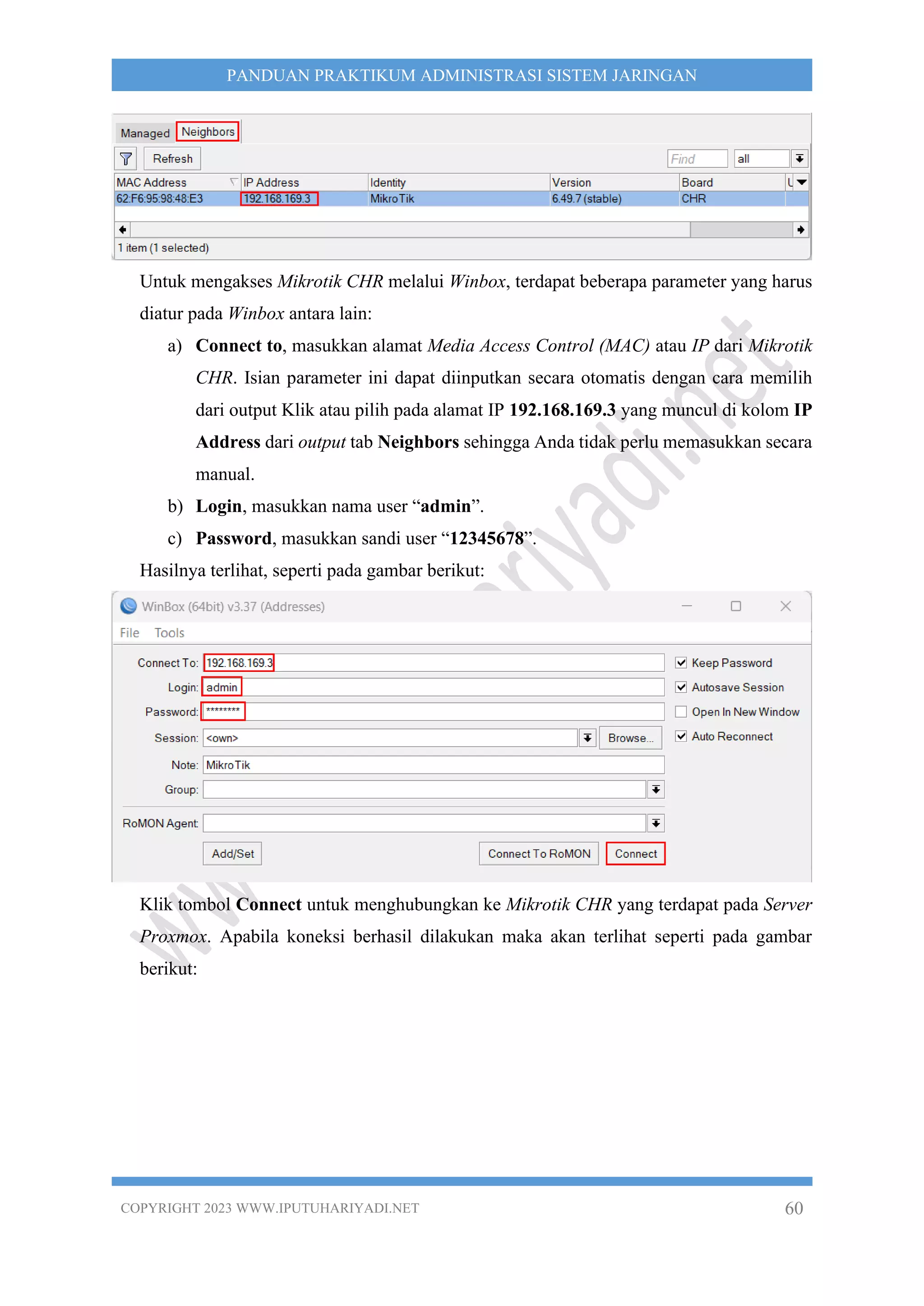 COPYRIGHT 2023 WWW.IPUTUHARIYADI.NET 60
PANDUAN PRAKTIKUM ADMINISTRASI SISTEM JARINGAN
Untuk mengakses Mikrotik CHR melalui Winbox, terdapat beberapa parameter yang harus
diatur pada Winbox antara lain:
a) Connect to, masukkan alamat Media Access Control (MAC) atau IP dari Mikrotik
CHR. Isian parameter ini dapat diinputkan secara otomatis dengan cara memilih
dari output Klik atau pilih pada alamat IP 192.168.169.3 yang muncul di kolom IP
Address dari output tab Neighbors sehingga Anda tidak perlu memasukkan secara
manual.
b) Login, masukkan nama user “admin”.
c) Password, masukkan sandi user “12345678”.
Hasilnya terlihat, seperti pada gambar berikut:
Klik tombol Connect untuk menghubungkan ke Mikrotik CHR yang terdapat pada Server
Proxmox. Apabila koneksi berhasil dilakukan maka akan terlihat seperti pada gambar
berikut:
 