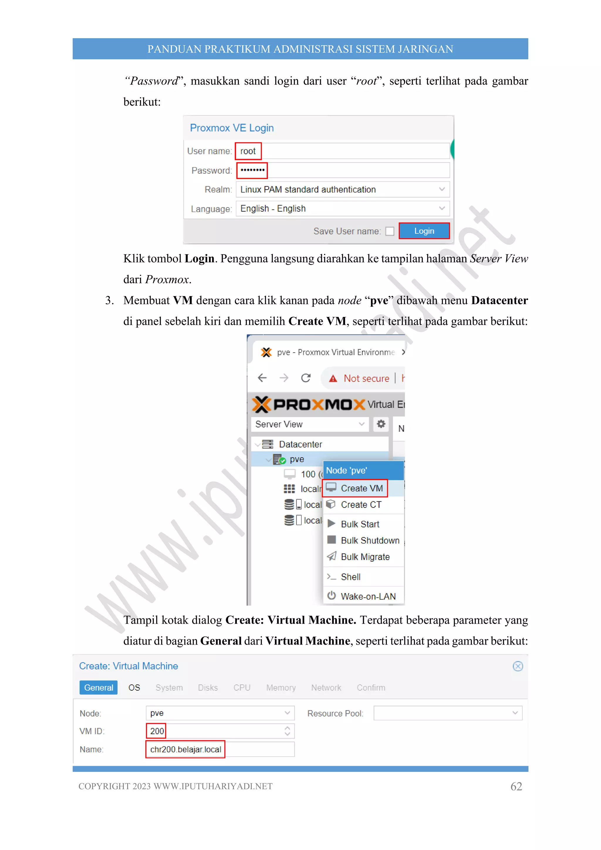 COPYRIGHT 2023 WWW.IPUTUHARIYADI.NET 62
PANDUAN PRAKTIKUM ADMINISTRASI SISTEM JARINGAN
“Password”, masukkan sandi login dari user “root”, seperti terlihat pada gambar
berikut:
Klik tombol Login. Pengguna langsung diarahkan ke tampilan halaman Server View
dari Proxmox.
3. Membuat VM dengan cara klik kanan pada node “pve” dibawah menu Datacenter
di panel sebelah kiri dan memilih Create VM, seperti terlihat pada gambar berikut:
Tampil kotak dialog Create: Virtual Machine. Terdapat beberapa parameter yang
diatur di bagian General dari Virtual Machine, seperti terlihat pada gambar berikut:
 