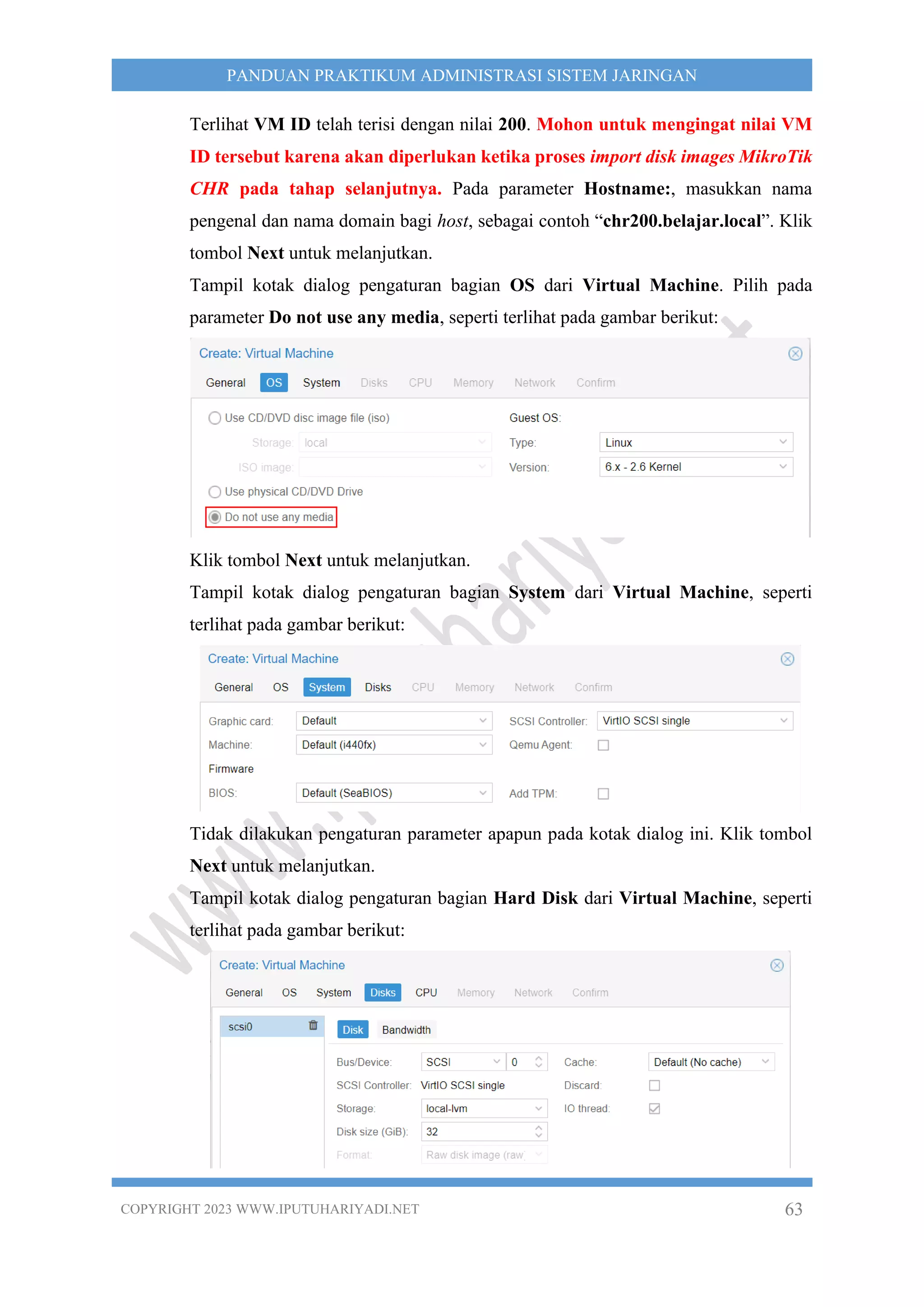 COPYRIGHT 2023 WWW.IPUTUHARIYADI.NET 63
PANDUAN PRAKTIKUM ADMINISTRASI SISTEM JARINGAN
Terlihat VM ID telah terisi dengan nilai 200. Mohon untuk mengingat nilai VM
ID tersebut karena akan diperlukan ketika proses import disk images MikroTik
CHR pada tahap selanjutnya. Pada parameter Hostname:, masukkan nama
pengenal dan nama domain bagi host, sebagai contoh “chr200.belajar.local”. Klik
tombol Next untuk melanjutkan.
Tampil kotak dialog pengaturan bagian OS dari Virtual Machine. Pilih pada
parameter Do not use any media, seperti terlihat pada gambar berikut:
Klik tombol Next untuk melanjutkan.
Tampil kotak dialog pengaturan bagian System dari Virtual Machine, seperti
terlihat pada gambar berikut:
Tidak dilakukan pengaturan parameter apapun pada kotak dialog ini. Klik tombol
Next untuk melanjutkan.
Tampil kotak dialog pengaturan bagian Hard Disk dari Virtual Machine, seperti
terlihat pada gambar berikut:
 