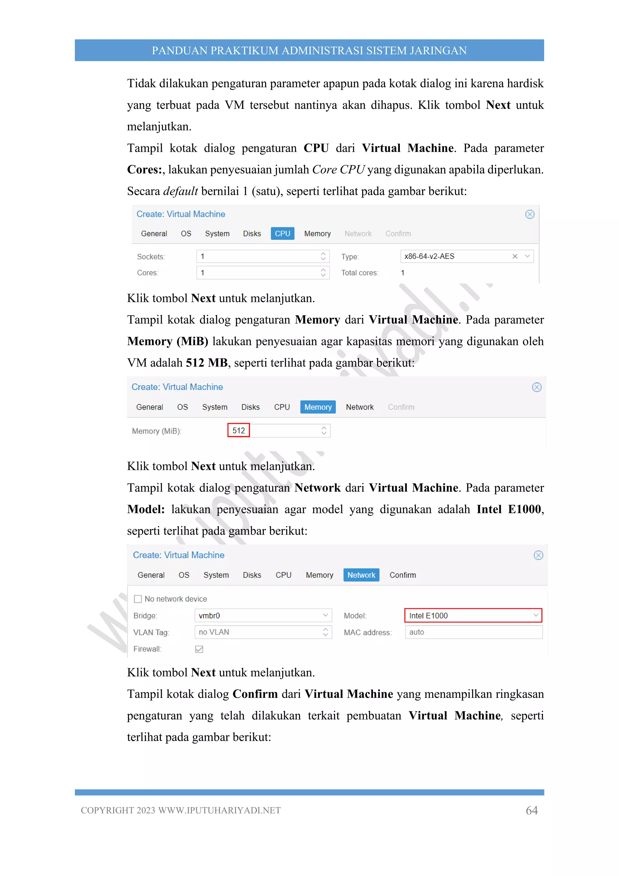 COPYRIGHT 2023 WWW.IPUTUHARIYADI.NET 64
PANDUAN PRAKTIKUM ADMINISTRASI SISTEM JARINGAN
Tidak dilakukan pengaturan parameter apapun pada kotak dialog ini karena hardisk
yang terbuat pada VM tersebut nantinya akan dihapus. Klik tombol Next untuk
melanjutkan.
Tampil kotak dialog pengaturan CPU dari Virtual Machine. Pada parameter
Cores:, lakukan penyesuaian jumlah Core CPU yang digunakan apabila diperlukan.
Secara default bernilai 1 (satu), seperti terlihat pada gambar berikut:
Klik tombol Next untuk melanjutkan.
Tampil kotak dialog pengaturan Memory dari Virtual Machine. Pada parameter
Memory (MiB) lakukan penyesuaian agar kapasitas memori yang digunakan oleh
VM adalah 512 MB, seperti terlihat pada gambar berikut:
Klik tombol Next untuk melanjutkan.
Tampil kotak dialog pengaturan Network dari Virtual Machine. Pada parameter
Model: lakukan penyesuaian agar model yang digunakan adalah Intel E1000,
seperti terlihat pada gambar berikut:
Klik tombol Next untuk melanjutkan.
Tampil kotak dialog Confirm dari Virtual Machine yang menampilkan ringkasan
pengaturan yang telah dilakukan terkait pembuatan Virtual Machine, seperti
terlihat pada gambar berikut:
 