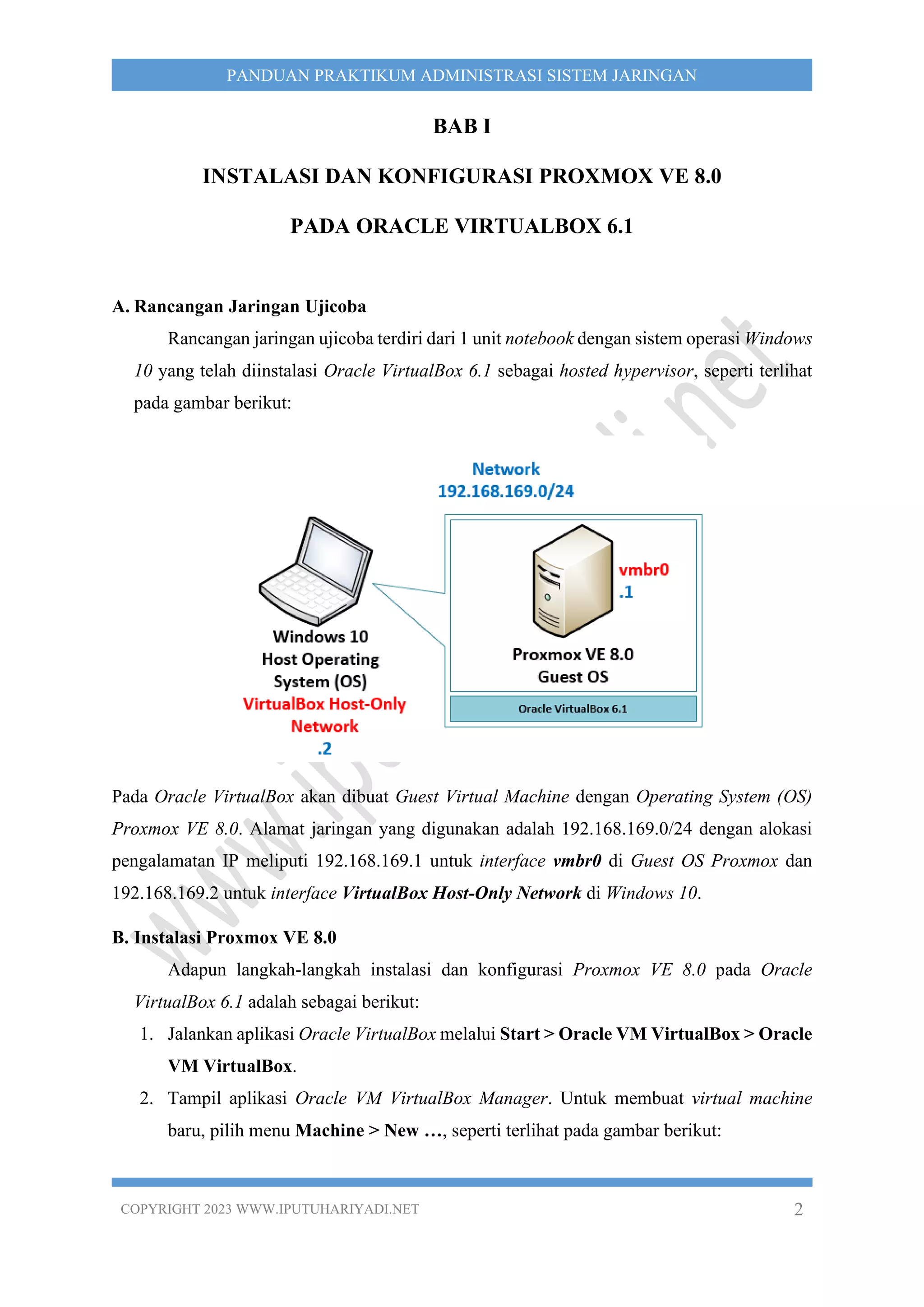 COPYRIGHT 2023 WWW.IPUTUHARIYADI.NET 2
PANDUAN PRAKTIKUM ADMINISTRASI SISTEM JARINGAN
BAB I
INSTALASI DAN KONFIGURASI PROXMOX VE 8.0
PADA ORACLE VIRTUALBOX 6.1
A. Rancangan Jaringan Ujicoba
Rancangan jaringan ujicoba terdiri dari 1 unit notebook dengan sistem operasi Windows
10 yang telah diinstalasi Oracle VirtualBox 6.1 sebagai hosted hypervisor, seperti terlihat
pada gambar berikut:
Pada Oracle VirtualBox akan dibuat Guest Virtual Machine dengan Operating System (OS)
Proxmox VE 8.0. Alamat jaringan yang digunakan adalah 192.168.169.0/24 dengan alokasi
pengalamatan IP meliputi 192.168.169.1 untuk interface vmbr0 di Guest OS Proxmox dan
192.168.169.2 untuk interface VirtualBox Host-Only Network di Windows 10.
B. Instalasi Proxmox VE 8.0
Adapun langkah-langkah instalasi dan konfigurasi Proxmox VE 8.0 pada Oracle
VirtualBox 6.1 adalah sebagai berikut:
1. Jalankan aplikasi Oracle VirtualBox melalui Start > Oracle VM VirtualBox > Oracle
VM VirtualBox.
2. Tampil aplikasi Oracle VM VirtualBox Manager. Untuk membuat virtual machine
baru, pilih menu Machine > New …, seperti terlihat pada gambar berikut:
 