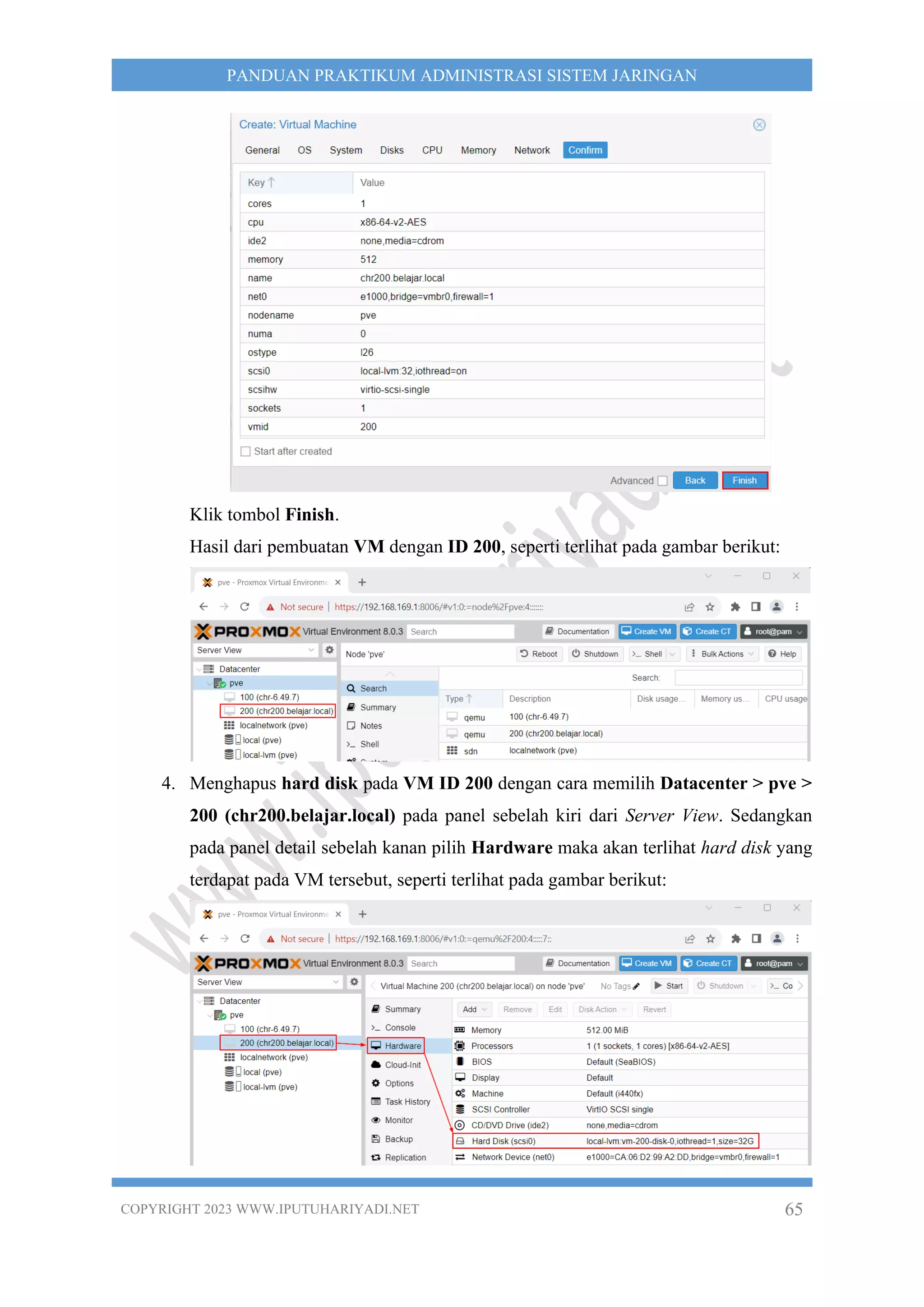 COPYRIGHT 2023 WWW.IPUTUHARIYADI.NET 65
PANDUAN PRAKTIKUM ADMINISTRASI SISTEM JARINGAN
Klik tombol Finish.
Hasil dari pembuatan VM dengan ID 200, seperti terlihat pada gambar berikut:
4. Menghapus hard disk pada VM ID 200 dengan cara memilih Datacenter > pve >
200 (chr200.belajar.local) pada panel sebelah kiri dari Server View. Sedangkan
pada panel detail sebelah kanan pilih Hardware maka akan terlihat hard disk yang
terdapat pada VM tersebut, seperti terlihat pada gambar berikut:
 