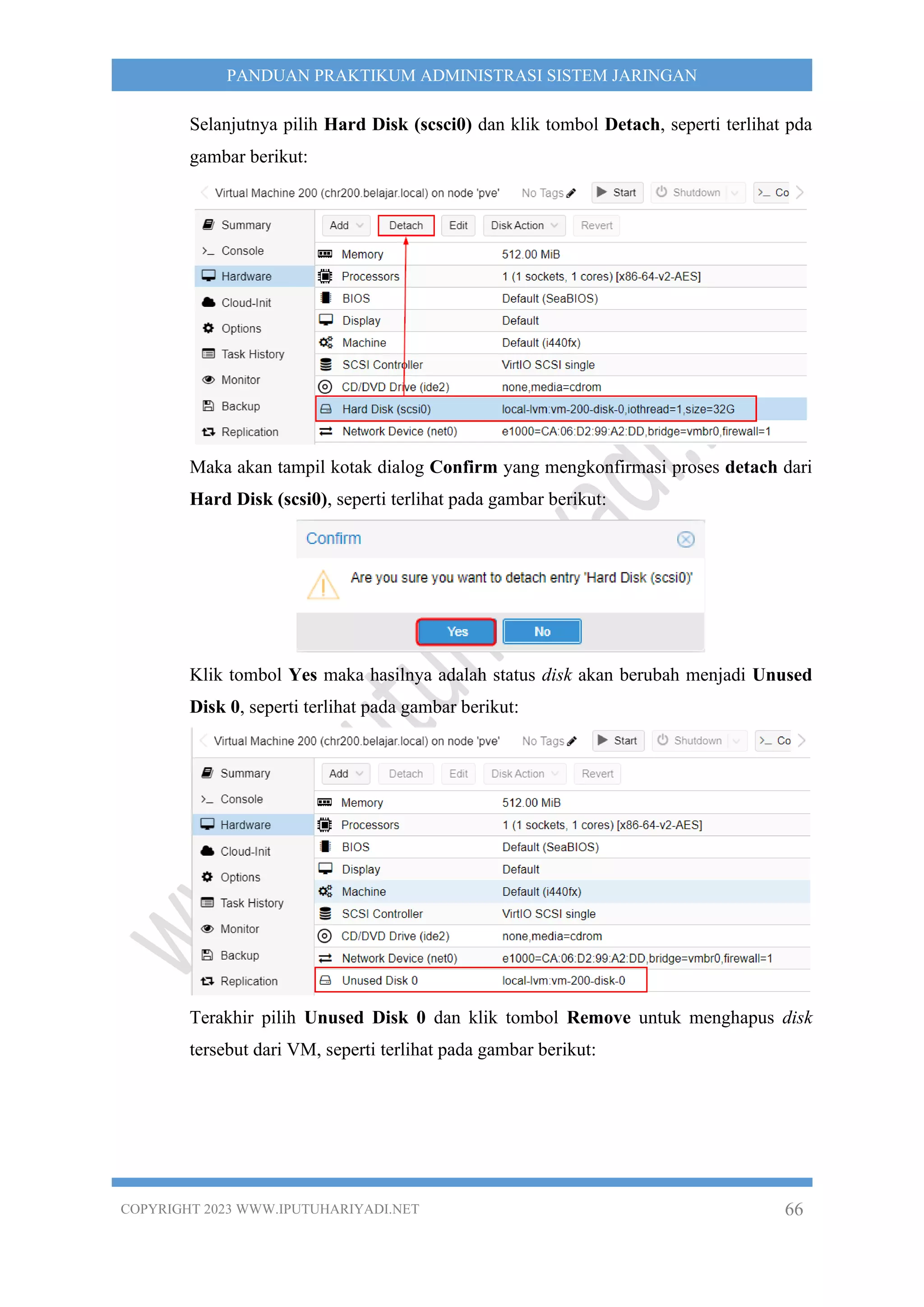 COPYRIGHT 2023 WWW.IPUTUHARIYADI.NET 66
PANDUAN PRAKTIKUM ADMINISTRASI SISTEM JARINGAN
Selanjutnya pilih Hard Disk (scsci0) dan klik tombol Detach, seperti terlihat pda
gambar berikut:
Maka akan tampil kotak dialog Confirm yang mengkonfirmasi proses detach dari
Hard Disk (scsi0), seperti terlihat pada gambar berikut:
Klik tombol Yes maka hasilnya adalah status disk akan berubah menjadi Unused
Disk 0, seperti terlihat pada gambar berikut:
Terakhir pilih Unused Disk 0 dan klik tombol Remove untuk menghapus disk
tersebut dari VM, seperti terlihat pada gambar berikut:
 