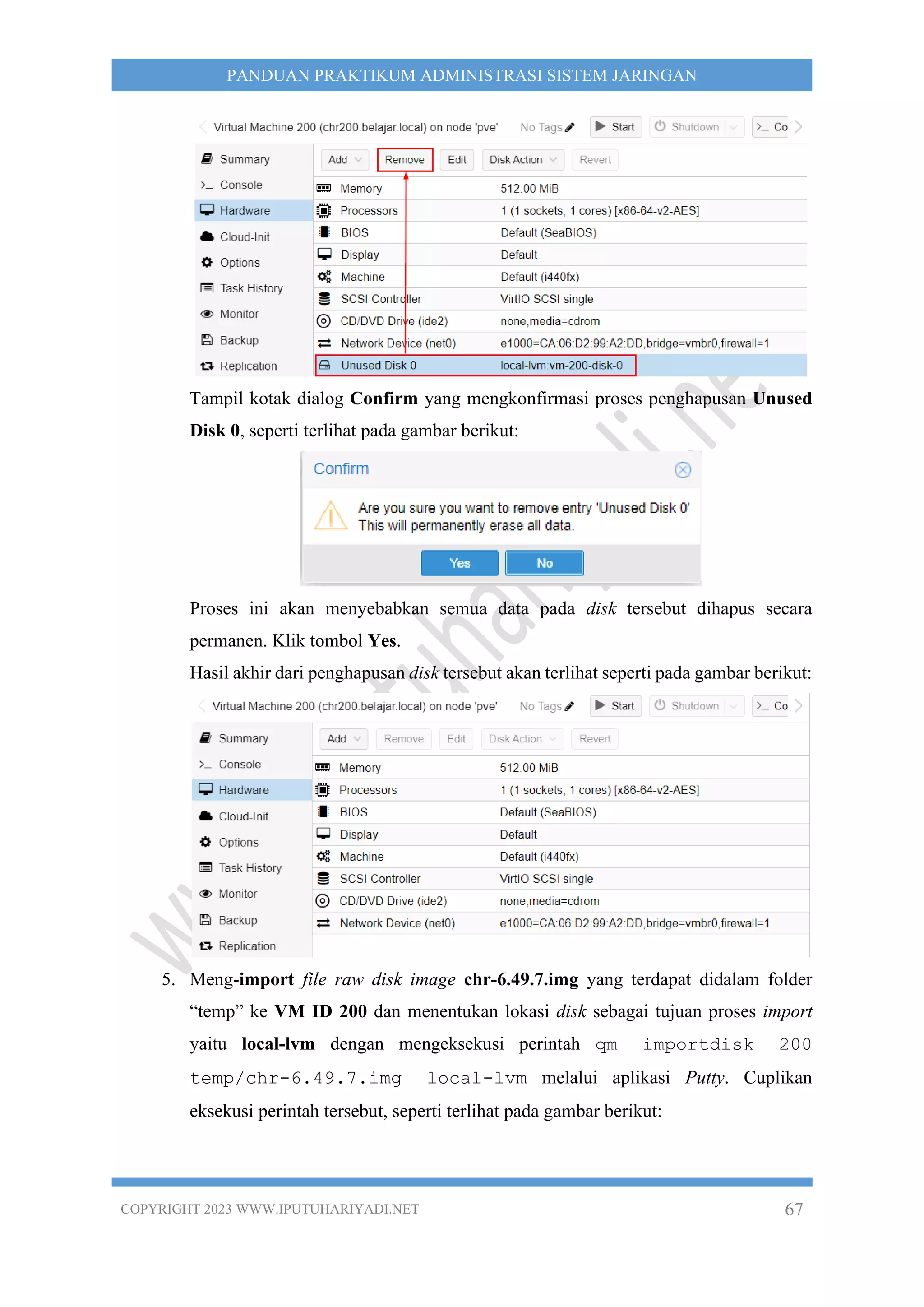 COPYRIGHT 2023 WWW.IPUTUHARIYADI.NET 67
PANDUAN PRAKTIKUM ADMINISTRASI SISTEM JARINGAN
Tampil kotak dialog Confirm yang mengkonfirmasi proses penghapusan Unused
Disk 0, seperti terlihat pada gambar berikut:
Proses ini akan menyebabkan semua data pada disk tersebut dihapus secara
permanen. Klik tombol Yes.
Hasil akhir dari penghapusan disk tersebut akan terlihat seperti pada gambar berikut:
5. Meng-import file raw disk image chr-6.49.7.img yang terdapat didalam folder
“temp” ke VM ID 200 dan menentukan lokasi disk sebagai tujuan proses import
yaitu local-lvm dengan mengeksekusi perintah qm importdisk 200
temp/chr-6.49.7.img local-lvm melalui aplikasi Putty. Cuplikan
eksekusi perintah tersebut, seperti terlihat pada gambar berikut:
 