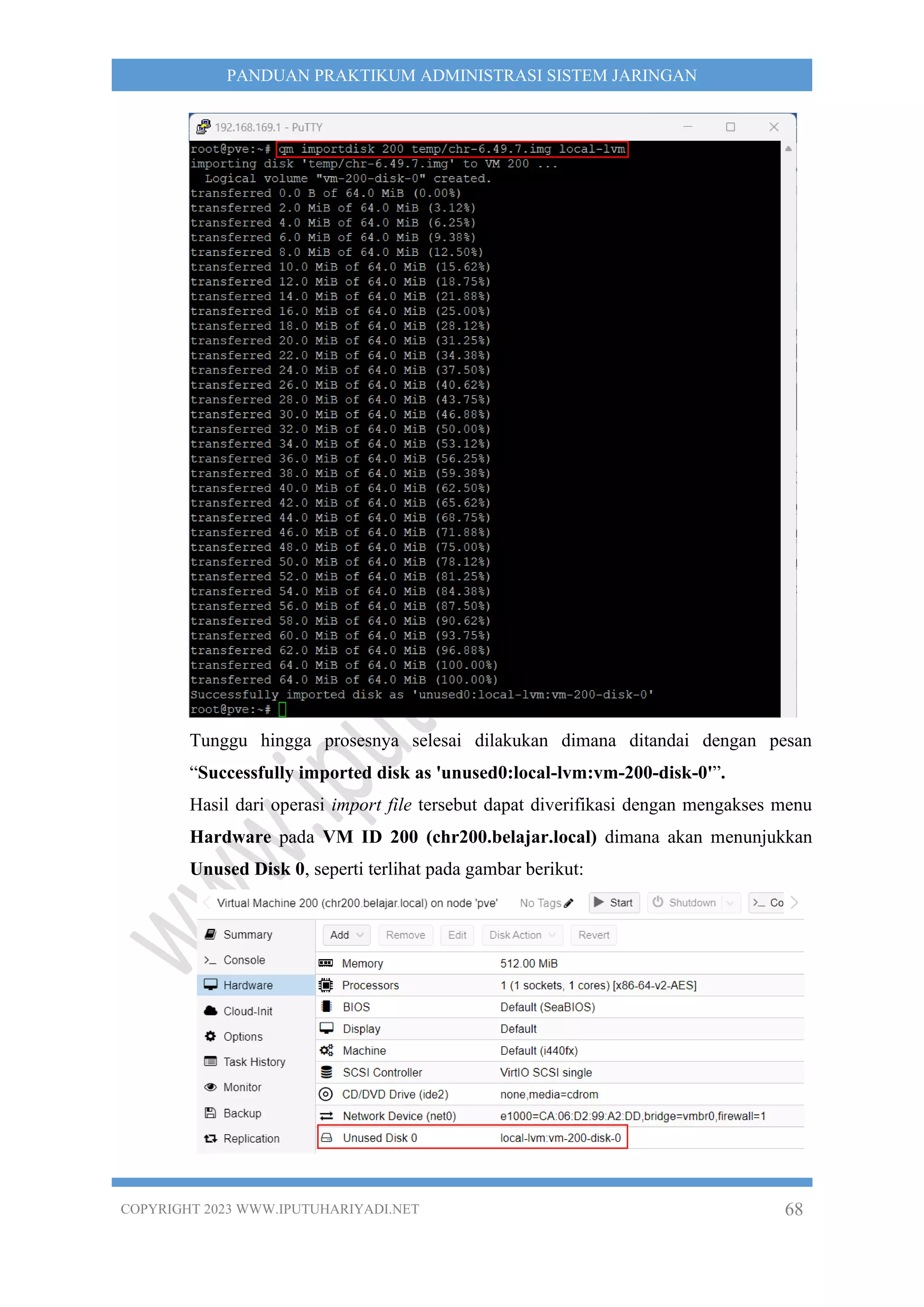 COPYRIGHT 2023 WWW.IPUTUHARIYADI.NET 68
PANDUAN PRAKTIKUM ADMINISTRASI SISTEM JARINGAN
Tunggu hingga prosesnya selesai dilakukan dimana ditandai dengan pesan
“Successfully imported disk as 'unused0:local-lvm:vm-200-disk-0'”.
Hasil dari operasi import file tersebut dapat diverifikasi dengan mengakses menu
Hardware pada VM ID 200 (chr200.belajar.local) dimana akan menunjukkan
Unused Disk 0, seperti terlihat pada gambar berikut:
 