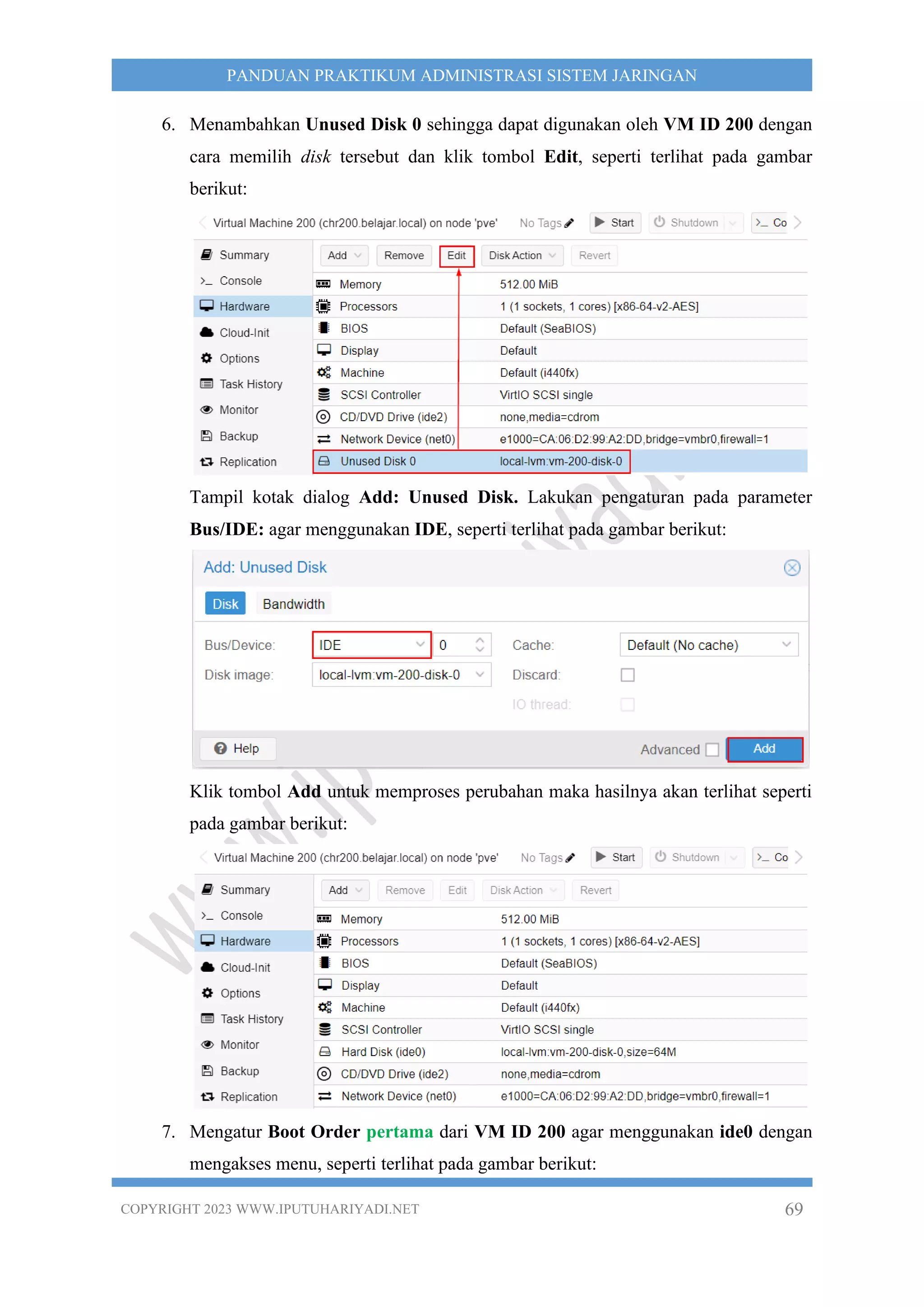 COPYRIGHT 2023 WWW.IPUTUHARIYADI.NET 69
PANDUAN PRAKTIKUM ADMINISTRASI SISTEM JARINGAN
6. Menambahkan Unused Disk 0 sehingga dapat digunakan oleh VM ID 200 dengan
cara memilih disk tersebut dan klik tombol Edit, seperti terlihat pada gambar
berikut:
Tampil kotak dialog Add: Unused Disk. Lakukan pengaturan pada parameter
Bus/IDE: agar menggunakan IDE, seperti terlihat pada gambar berikut:
Klik tombol Add untuk memproses perubahan maka hasilnya akan terlihat seperti
pada gambar berikut:
7. Mengatur Boot Order pertama dari VM ID 200 agar menggunakan ide0 dengan
mengakses menu, seperti terlihat pada gambar berikut:
 