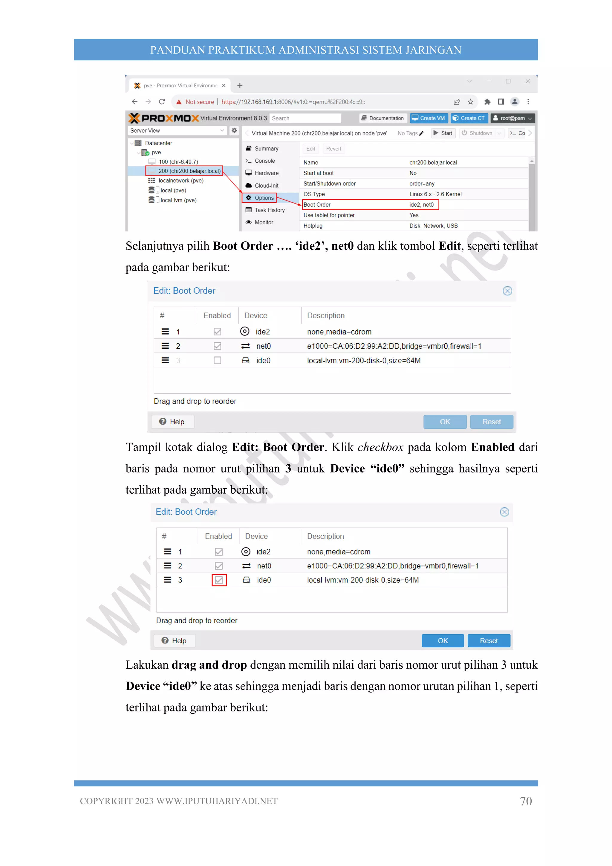 COPYRIGHT 2023 WWW.IPUTUHARIYADI.NET 70
PANDUAN PRAKTIKUM ADMINISTRASI SISTEM JARINGAN
Selanjutnya pilih Boot Order …. ‘ide2’, net0 dan klik tombol Edit, seperti terlihat
pada gambar berikut:
Tampil kotak dialog Edit: Boot Order. Klik checkbox pada kolom Enabled dari
baris pada nomor urut pilihan 3 untuk Device “ide0” sehingga hasilnya seperti
terlihat pada gambar berikut:
Lakukan drag and drop dengan memilih nilai dari baris nomor urut pilihan 3 untuk
Device “ide0” ke atas sehingga menjadi baris dengan nomor urutan pilihan 1, seperti
terlihat pada gambar berikut:
 