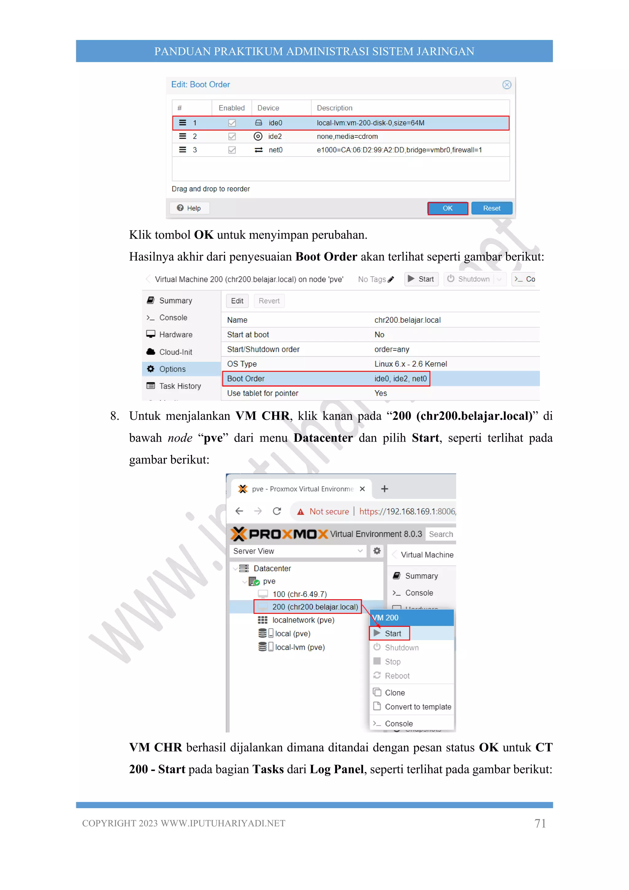 COPYRIGHT 2023 WWW.IPUTUHARIYADI.NET 71
PANDUAN PRAKTIKUM ADMINISTRASI SISTEM JARINGAN
Klik tombol OK untuk menyimpan perubahan.
Hasilnya akhir dari penyesuaian Boot Order akan terlihat seperti gambar berikut:
8. Untuk menjalankan VM CHR, klik kanan pada “200 (chr200.belajar.local)” di
bawah node “pve” dari menu Datacenter dan pilih Start, seperti terlihat pada
gambar berikut:
VM CHR berhasil dijalankan dimana ditandai dengan pesan status OK untuk CT
200 - Start pada bagian Tasks dari Log Panel, seperti terlihat pada gambar berikut:
 